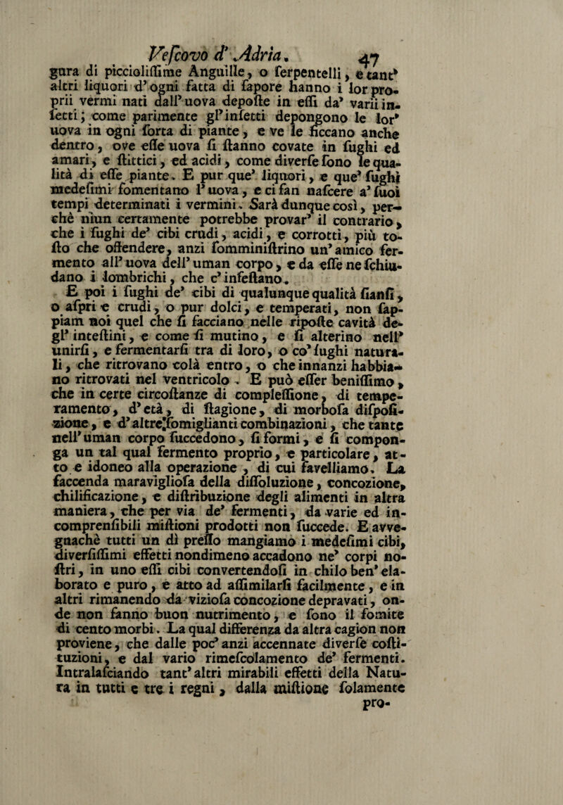 gara di piccioliflime Anguille, o ferpentelli, etant* altri liquori d9 ogni fatta di fapore hanno i lorpro- prii vermi nati dall’uova depofte in effi da* varii in¬ fetti; come parimente gl’infesti depongono le lor* uova in ogni forra di piante, e ve le ficcano anche dentro, ove effe uova fi ftanno covate in fughi ed amari , e filtrici, ed acidi, come diverfefono le qua¬ lità di effe piante » E pur que’ liquori, e que’ fughi medefimi fomentano P uova , e ci fan nafcere a9 Tuoi tempi determinati i vermini* Sarà dunque cosi, per¬ chè niun certamente potrebbe provar9 il contrario > che ì fughi de9 cibi crudi, acidi, e corrotti, più to- fio che offendere, anzi fomminiftrino un’amico fer¬ mento all9 uova dell9 uman corpo > c da effe ne fchiu- da no i lombrichi, che c’infettano. £ poi i fughi de9 cibi di qualunque qualità fianfi , o afpri c crudi, o pur dolci, e temperati, non fap- piam noi quel che fi facciano nelle ripoffe cavità de¬ gl9 inteftini, e come fi mutino, e fi alterino nell* unirli, e fermentarli tra di loro, o co’fughi natura¬ li, che ritrovano colà entro, o che innanzi habbia* no ritrovati nel ventricolo , E può efler heniffimo , che in certe circoftanze di compleffìone, di tempe¬ ramento, d’età, di ftagione, di morbofa difpofi- zione, e d’altre^fomiglianricombinazioni, chetante nell’uman corpo fuccedono, fi formi, e fi compon¬ ga un tal qual fermento proprio, e particolare, at¬ to e idoneo alla operazione , di cui favelliamo. La faccenda maravigliofa della diffbluzìone, concozione, chilificazione, e diftribuzione degli alimenti in altra maniera, che per via de9 fermenti, da varie ed in- comprenfibili mittioni prodotti non fuccede. E avve¬ gnaché tutti un dì preuo mangiamo i medefimi cibi, diverfiflimi effetti nondimeno accadono ne’ corpi no- ftri, in uno etti cibi convertendoli in chilo ben’ ela¬ borato e puro, e atto ad affimilarfi facilmente, e in altri rimanendo da viziofa concozione depravati, on¬ de non fanno buon nutrimento, e fono il fomite di cento morbi. La qual differenza da altra cagion non proviene, che dalle poc’anzi accennate diverfe cofti- tuzioni, e dal vario rimefcòlamento de’ fermenti. Intralciando tant* altri mirabili effetti della Natu¬ ra in tutti e tre i regni , dalla miflione fidamente prò-