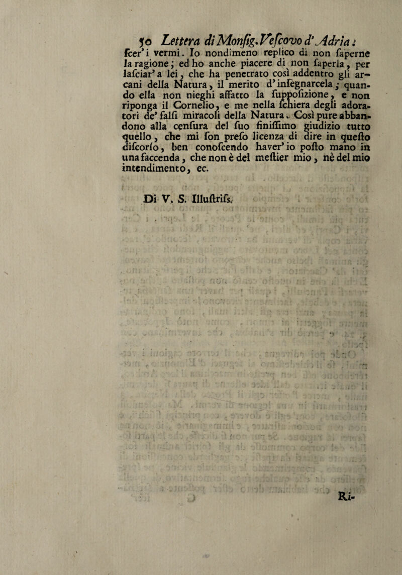 fcer’i vermi. Io nondimeno replico dì non faperne la ragione ; ed ho anche piacere di^ non faperia, per lardar5 a lei, che ha penetrato così addentro gli ar¬ cani della Natura, il merito d5 infognarcela • quan- do ella non nieghi affatto la fuppqlìzione, e non riponga il Cornelio, e me nella lchiera degli adora¬ tori de5 falli miracoli della Natura * Così pure abban¬ dono alla cenfura del Tuo finiffimo giudizio tutto quello, che mi fon prefo licenza di dire in quello difcorfo, ben conofcendo ha ver5 io pollo mano in una faccenda, che non è del mellier mio, nè del mio intendimento, ec. Di V. S. Illullrì&