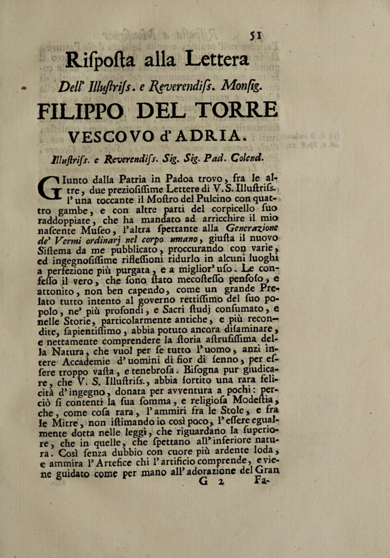 Rifpofta alla Lettera DeW llltiftrijs. e Reverendifs* Monfig. FILIPPO DEL TORRE VESCOVO d’ADRIA. lllttflrifs- c Revercndifs. Sig. Stg- Pad. Colenti. Giunto dalla Patria in Padoa trovo, fra le al¬ tre , due preziofiffime Lettere di V. S« Illuftriis- i’una toccante il Moftro del Pulcino con quat¬ tro gambe, e con altre parti del corpicello fuo raddoppiate, che ha mandato ad arricchire il mio nafcente Mufeo, l’altra fpettante alla Generazione de* Vermi or dinarj nel corpo umano y giu fi a il nuovo Siftema da me pubblicato, procurando con varie, ed ingegnofiffime rifleffioni ridurlo in alcuni luoghi a perfezione più purgata, ea miglior3 ufo * Le con¬ fetto il vero , che fono flato mecofteflo penfoio, e attonito, non ben capendo, come un gronde Pre¬ lato tutto intento al governo rettiflimd del luo po¬ polo , ne3 più profondi, e Sacri ftudj confumato, e nelle Storie, particolarmente antiche, e più recon¬ dite, fapientiffimo, abbia potuto ancora difaminare , e nettamente comprendere la floria aftrufiflima del¬ la Natura, che vuol per fe tutto l’uomo , anzi in^ tere Accademie d’uomini di fior di ienno , per el- fere troppo vaila, e tenebrofa. Bifogna pur giudica¬ re , che V. S* Illuftrifs., abbia iortito una rara feli¬ cità d’ingegno, donata per avventura a pochi: per¬ ciò fi contenti la fua fomma, e religiofa Modeftia, che, come cofa rara , 1’ ammiri fra le Stole , e fra le Mitre, non iftìmando io così poco, l’edere egual¬ mente dotta nelle leggi, che riguardano la fupeno- re, che in quelle, che ipettano all’inferiore natu¬ ra . Così fenza dubbio con cuore più ardente loda , e ammira l’Artefice chi l’artificio comprende, evie¬ ne guidato come per mano all’adorazione del Gran