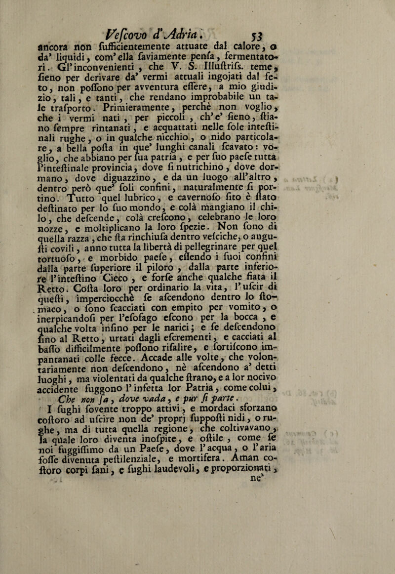 ancora non fufficientemente attuate dal calore, o da* liquidi, compila faviamente penfa, fermentato- ri. GP inconvenienti , che V. S. Uluftrifs. teme* fieno per derivare da’ vermi attuali ingoiati dal fe- to, non poffono per avventura effere, a mio giudi¬ zio , tali, e tanti, che rendano improbabile un ta¬ le trafporto. Primieramente, percnè non voglio, che i vermi nati , per piccoli , eh* e’ fieno, fiia- 110 Tempre rintanati, e acquattati nelle fole intefti- nali rughe, o in qualche nicchio, o nido particola¬ re, a bella polla in que’ lunghi canali fcavato : vo¬ glio, che abbiano per fua patria , e per fuo paefe tutta rintefiinale provincia, dove fi nutrichino, dove dor¬ mano , dove diguazzino, e da un luogo alPaltro , dentro però que’ foli confini, naturalmente fi por¬ tino. Tutto quel lubrico, e cavernofo fito è fiato deftinato per lo fuo mondo, e colà mangiano il chi¬ lo , che defcende, colà crelcono, celebrano le loro nozze, e moltiplicano la loro fpezie. Non fono di quella razza , che fta rinchiufa dentro velciche, o angu- fii covili, anno tutta la libertà di pellegrinare per quel tortuofo, e morbido paefe, eflendo i fuoi confini dalla parte fuperiore il piloro , dalla parte inferio¬ re P inteflino Cieco , e forfè anche qualche fiata il Retto. Colla loro per ordinario la vita, Pufcir di quelli, imperciocché fe afeendono dentro lo fio- maco, o fono fcacciati con empito per vomito, o inerpicandofi per Fefofago efeono per la bocca , e qualche volta infino per le narici ; e fe defeendono lino al Retto, urtati dagli eferementi, e cacciati al baffo difficilmente poflono rifalire, e fortifeono im¬ pantanati colle fecce. Accade alle volte, che volon¬ tariamente non defeendono, nè afeendono a5 detti luoghi, ma violentati da qualche Arano, e a lor nocivo accidente fuggono P infetta lor Patria, come colui, Che non fa, dove vada , e pur fi parte. I fughi fovente troppo attivi, e mordaci sforzano coftoro ad ufeire non de’ proprj fuppofti nidi, o ru¬ ghe , ma di tutta quella regione, che coltivavano, la quale loro diventa inofpite, e oflile , come fe noi fuggifiìmo da un Paefe, dove P acqua, o Paria forte divenuta pellilenziale, e mortifera. Aman co¬ lloro corpi fani, e fughi laudevoli > e proporzionati, « 1