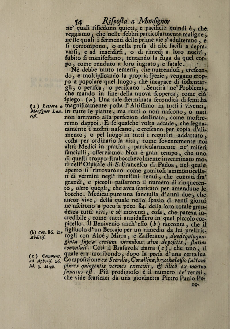 ne’ quali rifiedono quieti, e pacifici.* quindi è, che veggiamo, che nelle febbri particolarmente maligne, nelle quali i fermenti delle prime vie s’ adulterano, e fi corrompono, o nella prefa di cibi facili a depra¬ varli , e ad inacidirli, o di rimedi a loro nocivi, fubito li manifeftano, tentando la fuga da quel cor¬ po, come renduta a loro ingrato, e fatale. Nè debbe tanto temerli, che nutrendoli, creden¬ do, e moltiplicando la propria Ipezie , vengano trop¬ po a popolare quel luogo, che incapace di foflentar- gli, o perilca, o pendano .Sentirà ne*Problemi, che mando in fine della nuova fcoperta, come ciò fpiego. (a) Una tale {terminata fecondità di Temi ha (a) Lettera a magnificamente polla l’Altiffuno in tutti i viventi, Menjt^ncr Lan~ in tutte le piante, ma tutti o non nafcono, o nati non arrivano alla perfezion dellinata , come inoltre¬ remo dappoi. E fe qualche volta accade, che fegna- tamente ì noftri nafcano, e credano per copia d’ali¬ mento, o pel luogo in tutti i requifìti addattato, colla per ordinario la vita, come foventemente noi altri Medici in pratica , particolarmente ne’ miferi fanciulli, offendiamo. Non è gran tempo, che uno di quelli troppo llrabocchevolmente inverminato mo¬ rì nell*Olpitale di S.Franceda di Padoa, nel quale aperto fi ritrovarono come gomìtoli ammonticella- ti di vermini negl* intellini tenui, che contati fra* grandi, e piccoli pafiarona il numero di cinquecen¬ to, oltre quegli, che aveafcaricato per amendune le bocche. Medicai pure una fanciulla d’anni due, che ancor vive, della quale nello fpazio di venti giorni ne udirono a poco a poco 84. della loro totale gran¬ dezza tutti vivi, e sè moventi, co fa , che pareva in¬ credibile, come tutti annidaffero in quel piccolo cor- picello. Il Benivenio and^eflo (b) racconta, che il (b) csp 86 figliuolo d’un Beccajo per un rimedio da lui predrit- Abdìtif. * togli con Aloè, Mirra, e Zafferano, duodequinqua- givta fttjjra centuno vermibtts alvo depofitis, flatim convaluit. Così il Brafiavola narra ( c ) , che uno, il (c) Commenta era moribondo, dopo la prefa d*una certafua \d Apborif. 26. Compofizione ex Scordio, Corallina,bryothalajfio faftam db. Hipp. plures quingentìs vermes excrevit, & UUcò ex mortilo, fanatus efl. Più prodigiofo è il numero de’vermi, che vide fcaricati da una giovinetta Pietro Paulo Pe-