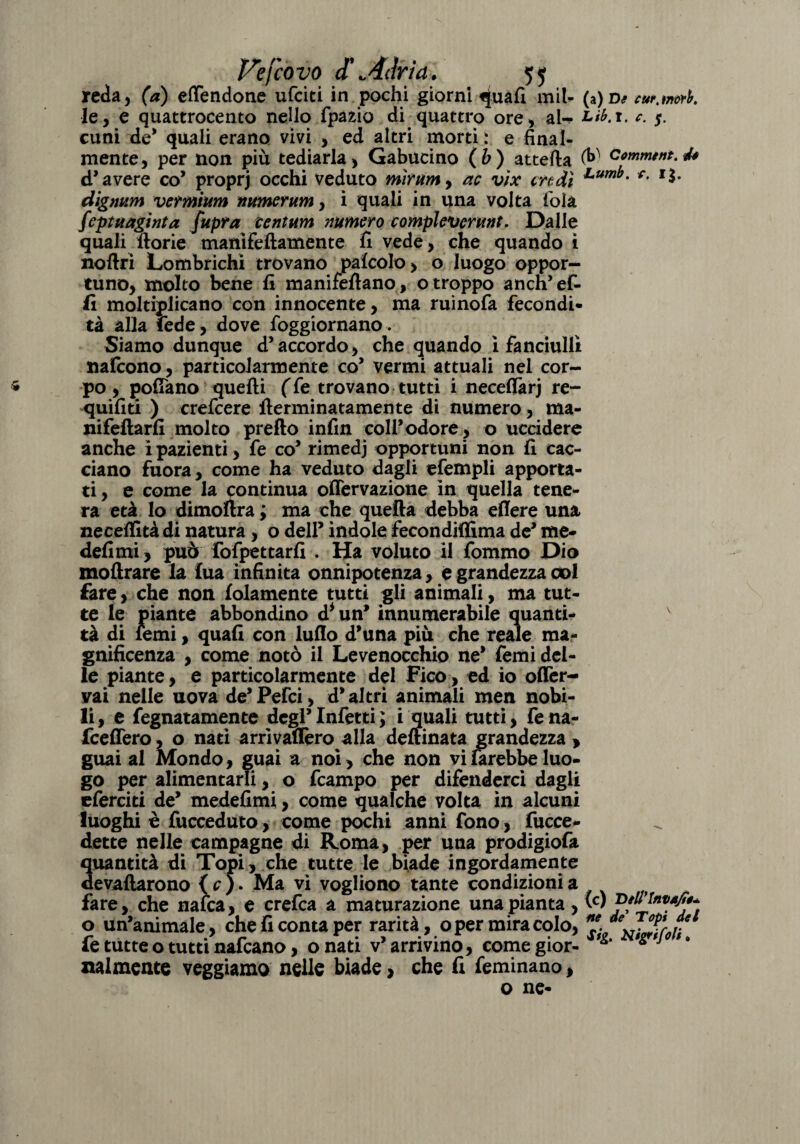 rcda, (a) effendone ufciti in pochi giorni «[uafi mil- (a)D* w.mrt. le, e quattrocento neho fpazio di quattro ore, al- Lib.t. c. $. cuoi de* quali erano vivi , ed altri morti : e final¬ mente, per non più tediarla, Gabucino (b) attefta (&■ Oommtntt40 d’avere co’ proprj occhi veduto mirtini, ac vìx credi f- *$• digmm vermium numerum, i quali in una volta fola feptuaginta fupra cent uni numero compleverunt. Dalle quali ftorie manifeftamente fi vede, che quando i noftri Lombrichi trovano pafcolo > o luogo oppor¬ tuno, molto bene fi manifeftano, o troppo anch’ef- fi moltiplicano con innocente, ma ruinofa fecondi¬ tà alia fede, dove foggiornano. Siamo dunque d’accordo, che quando i fanciulli nafcono, particolarmente co’ vermi attuali nel cor- * pò, pollano quelli (Te trovano tutti i neceflàrj re- quifiti ) crefcere llerminatamente di numero, ma- nifeftarfi molto pretto infin coll’odore, o uccidere anche i pazienti, fe co’ rimedj opportuni non fi cac¬ ciano fuora, come ha veduto dagli efempli apporta¬ ti, e come la continua offervazione in quella tene¬ ra età lo dimoftra ; ma che quella debba ellere una necelfità di natura, o dell’ indole fecondiffima de’ me- defimi, può fofpettarfi . Ha voluto il fommo Dio mottrare la lua infinita onnipotenza, e grandezza col fare, che non fidamente tutti gli animali, ma tut¬ te le piante abbondino d* un’ innumerabile quanti¬ tà di lemi, quali con lutto d’una più che reale ma¬ gnificenza , come notò il Levenocchio ne’ Temi del¬ le piante, e particolarmente del Fico, ed io ofler- vai nelle uova de’Pefci, d’altri animali men nobi¬ li, e fegnatamente degl’Infetti ; i quali tutti, fena- fceflero, o nati arrivaflèro alla deftinata grandezza > guai al Mondo, guai a noi, che non vilarebbeluo¬ go per alimentarli, o fcampo per difenderci dagli eferciti de’ medefimi, come qualche volta in alcuni luoghi è fucceduto, come pochi anni fono , fucce¬ dette nelle campagne di Roma, per una prodigiofa quantità di Topi, che tutte le biade ingordamente devaftarono { c ). Ma vi vogliono tante condizioni a fare, che nafca, e erefca a maturazione una pianta, (w o un’animale, che fi conta per rarità, o per miracolo, fe tutte o tutti nafcano, onati v’arrivino, comegior- >gtJ 9 nalmente veggiamo nelle biade > che fi femìnano, o ne-