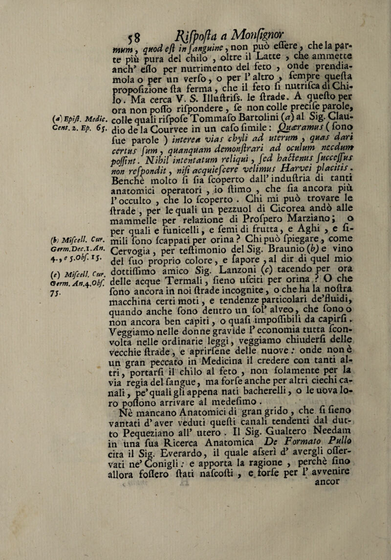 tnKnt j attodefi infanguine, non può efiere, chela pat* te più pura del chilo , oltre il Latte , che ammette a neh’ elio per nutrimento del feto , onde prendia¬ mola o per un verfo, o per P altro > tempre quella proporzione Ila ferma y cne il feto lì nutrifca di Chi¬ lo. Ma cerca V. S. Uluftrifs. le ftrade. A quello per ora non pollò rifpondere, fe non colle Precife parole, (a) Epìfl. Medie. cou€ quali rifpofe Tommafo Bartoimi (a) al Sig. Clau- Ccttt. 2. Ep. 6f. ^ ja Courvee in un cafo limile : Quceramus ( fono fue parole ) intere a via! chyli ad uterum y qua! davi certa! Cam, qaanqaam demonflrari ad ocalam ne edam pojfint. Nihil intentatam reliqai y fed battenti! facccjjus non refpondit y nifi acquiefcere velimu! Harvei placiti!. Benché molto li lia feoperto dall5 indullria di tanti anatomici operatori , io llimo y che Ila ancora più l’occulto , che lo feoperto . Chi mi può trovare le Il rade , per le quali un pezzuol di Cicorea andò alle mammelle per relazione di Profpero Marziano i o per quali e funicelli, e femi di frutta y e Aghi > e u- (b) Mtfcell. Cur. fono (cappati per orina? Chi può fpiegare, come Germ.Dee.l.Art. Cervogia, per teftimonio del Sig. Braunio (b) e vino 5.obf. 1$. del £-u0 pr0pri0 colore, e fapore ,al dir di quel mio t,\ M:rc,n c:,r dottifiìmo amico Sig. Lanzoni (f) tacendo per ora ìlminSbf. delle acque Termali T fieno ufeiti per orina ? O che 7/. fono ancora in noi ftrade incognite, o che ha la noltra macchina certi moti, e tendenze particolari de’fluidi, quando anche fono dentro un fol’ alveo, che fonoo non ancora ben capiti, o quali imponibili da capirli ^ Veggiamo nelle donne gravide ? economia tutta feon- volta nelle ordinarie leggi, veggiamo chiuderli delle vecchie ftrade, e aprirfene delle nuove : onde non è un gran peccato in Medicina il credere con tanti al¬ tri , portarli il chilo al feto , non folamente per la via regia del fangue, ma forfè anche per altri ciechi ca¬ nali, pe’quali gli appena nati bacherelli, o le uova lo¬ ro pofìono arrivare al medelimo . Nè mancano Anatomici di gran grido , che fi fieno vantati d’ aver veduti quelli canali tendenti dal dut- to Pequeziano all’ utero . Il Sig. Gualtero Needain in una fua Ricerca Anatomica De Formato Pollo cita il Sig. Everardo, il quale afserì d’ avergli offer- vati ne’ Conigli : e apporta la ragione , perchè lino allora follerò flati nafeofti , e.forfè per l’avvenire < ancor