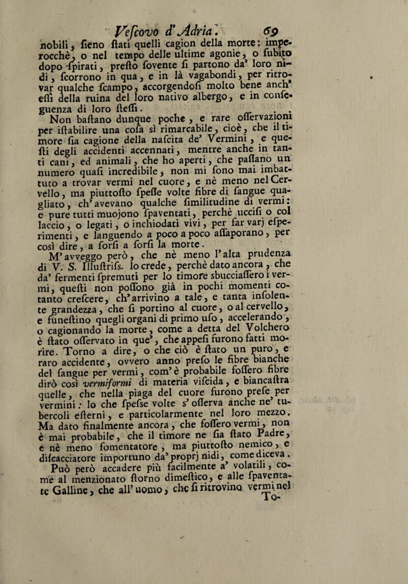 nobili, fieno fiati quelli cagion della morte: impe- rocchè, o nel tempo delle ultime agonie, o Tubilo dopo -{pirati , prefto lòvente fi partono da loro ni¬ di , fcorrono in qua , e in là vagabondi, per ritro¬ var qualche (campo , accorgendoli molto bene a neh erti della ruina del loro nativo albergo, e in conte- guenza di loro flefli. . . Non ballano dunque poche , e rare oflervaziom per iftabilire una cofa sì rimarcabile, cioè ? che il ti¬ more fia cagione della nafcita de’ Vermini, e que¬ lli degli accidenti accennati, mentre anche in tan¬ ti cani, ed animali, che ho aperti, che partano un numero quali incredibile, non mi fono mai imbat¬ tuto a trovar vermi nel cuore, e nè meno nel Cer¬ vello , ma piuttollo fpefle volte fibre di (angue qua¬ gliato , eh’ avevano qualche fimilitudine di vermi • e pure tutti muojono (paventati, perchè uccili o col laccio, o legati, o inchiodati vivi, per far varj efpe- rimenti, e languendo a poco a poco aflapoiano, per così dire, a forfi a forfi la morte. M’avveggo però, che nè meno l’alta prudenza di V. S. Uluftrifs. lo crede, perchè dato ancora , che da’ fermenti fpremuti per lo timore sbucciartero i ver¬ mi, quelli non portono già in pochi momenti co¬ tanto crefcere, eh*arrivino a tale, e tanta infoien¬ te grandezza, che li portino al cuore, oal cervello, e funeftino quegli organi di primo ufo, accelerando , o cagionando la morte, come a detta del Volchero è (lato ortervato in que’, che appefi furono fatti mo¬ rire. Torno a dire, o che ciò è (lato un puro, e raro accidente, ovvero anno prefo le fibre bianche del fangue per vermi, com5è probabile follerò fibre dirò così vermiformi di materia vilcida, e bianca lira quelle, che nella piaga del cuore furono prefe^per vermini .* Io che fpelse volte s5 ollerva ancne ne tu¬ bercoli ertemi, e particolarmente nel loro mezzo. Ma dato finalmente ancora , che folfero vermi, non è mai probabile, che il timore ne fia fiato Padre, e nè meno fomentatore , ma piuttollo nemico, e dìlcacciatore importuno da’proprj nidi, come diceva. Può però accadere più facilmente a volatili, co¬ me al menzionato rtorno dimeflico, e alle fpaventa- te Galline, che all’uomo, che fi ritrovino venmnel