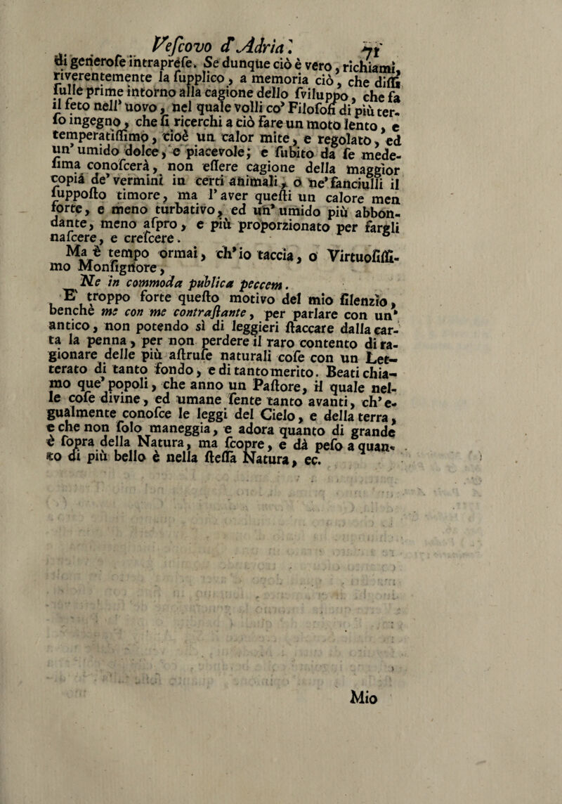 Vefcovo <T Adria di gerierofe intrapréfe. Se dunque ciò è vero. richiami, riverentemente la fiipphco , a memoria ciò che dirti lulle prime intorno alla cagione dello fviluppo, che fa il feto nell* uovo, nel quale volli co* Filofofidi più ter. fo ingegno, che fi ricerchi a ciò Fareun moto lento e tempera ti Ili mo, cioè un calor mite, e regolato, ed un’umido dolce, e piacevole ; e fubito da fe mede- fi111:!conofcerà, non effere cagione della maggior copia de* vermini in certi animali, o tie* fanciulli il luppolto timore ? ma I* aver quelli un calore men torte, e meno turbativo, ed un’umido più abbon¬ dante, meno afpro, e più proporzionato per fargli nafcere, e crefcere. ° Ma è tempo ormai, ch’io taccia, o Virtuofiffi- mo Monfigriore, .w? in commoda publica peccem. E' troppo forte quello motivo del mio filenzìo, benché me con me contraflante, per parlare con un* antico, non potendo si di leggieri fiaccare dalia car¬ ta la penna, per non perdere il raro contento di ra¬ gionare delle più aftrufe naturali cofe con un Let¬ terato di tanto fondo, editantomerito. Beati chia¬ mo que* popoli, che anno un Pallore, H quale nel¬ le cofe divine, ed umane fente tanto avanti, eh’ e- gualmente conofce le leggi del Cielo, e della terra, e che non folo maneggia, e adora quanto di grande è fopra della Natura, ma (copre, e dà pefo a quan¬ do di piu bello e nella ftertà Natura, ec.