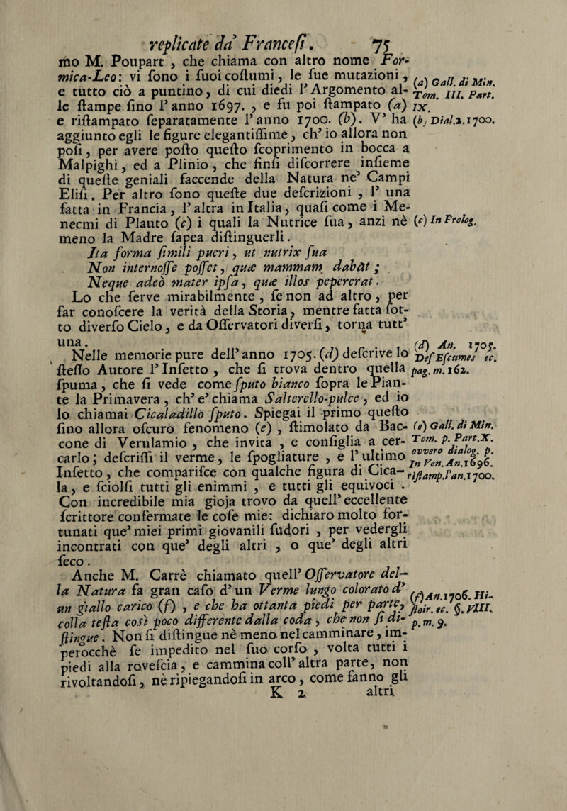 mo M. Poupart , che chiama con altro nome For¬ mio a-Leo: vi fono i fuoicoftumi, le fue mutazioni, e tutto ciò a puntino, di cui diedi l’Argomento al- yorn^ IU Part\ le {lampe fino Tanno 1697. , e fu poi rtampato (a) jx. e riftampato feparatamente Tanno 1700. (b). V5 ha (bj Dia!.*.ijoo* aggiunto egli le figure elegantiffime, eh5 io allora non pofi, per avere porto querto feoprimento in bocca a Malpighi, ed a Plinio, che finfi difeorrere infieme di querte geniali faccende della Natura ne5 Campi Elifi. Per altro fono querte due deferizioni , T una fatta in Francia, l’altra in Italia, quafi come i Me- neemi di Plauto (c) i quali la Nutrice fua, anzi nè (e)lnFrolog, meno la Madre fapea diftinguerli. Ita forma fìmilì piteri, ut nutrix fua Non internoffe pojfet, qua mammam dabàt ; Neque adeò mater ipfa, qua illos pepererat. Lo che ferve mirabilmente , fe non ad altro, per far conofcere la verità della Storia , mentre fatta fot- to diverfo Cielo, e da Ortervatori diverfi, torqa tutt’ una* . , flv , Tx , ^ . , (d) An. 170r. Nelle memorie pure dell anno 1705. (d) defenve lo vefEfcumes ec. fterto Autore l’Infetto , che fi trova dentro quella pag.m.i6z. fpuma, che fi vede come fputo bianco fopra le Pian¬ te la Primavera, eh’e’chiama Salterello-pulce , ed io lo chiamai Cicaladillo fputo. Spiegai il primo quello fino allora ofeuro fenomeno (e) , {limolato da Bac- (e) Gali, dt Mtn. cone di Verulamio , che invita , e configlia a cer- Tom. p. Part.x cario; deferirti il verme, le fpogliature , e Tultimo^^^1606.* Infetto, che comparifce con qualche figura di Cica- ì(ì ’/>a'nxf0^ la, e fciolfi tutti gli enimmi , e tutti gli equivoci . W ’ 7 Con incredibile mia gioja trovo da quell’eccellente fcrittore confermate le cofe mie: dichiaro molto for¬ tunati que’miei primi giovanili fudori , per vedergli incontrati con que’ degli altri , o que’ degli altri feco. Anche M. Carré chiamato quell’ Offervatore del¬ la Natura fa gran cafo d’un Verme lungo colorato d* i70s.hu m giallo carico (f) , e che ha ottanta piedi per parte, ^ ^ ^ yllf colla tefla così poco differente dalla coda , che-non Jt di- p%m^% flinvue. Non fi diftingue nè meno nel camminare, im¬ perocché fe impedito nel luo corfo , volta tutti i piedi alla rovefeia, e cammina coll’altra parte, non rivoltandoli, ne ripiegandoli in arco, come fanno gli K ì alta