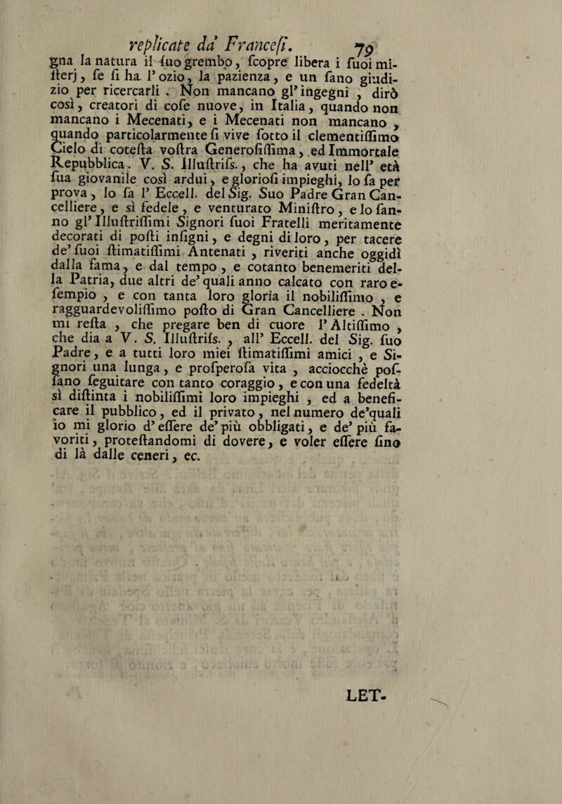 gna la natura il (uogrembo, fcopre libera i fuoimi- iterj, fe fi ha, l’ozio, la pazienza, e un fano giudi¬ zio per ricercarli , Non mancano gl’ ingegni , dirò così, creatori di cofe nuove, in Italia, quando non mancano i Mecenati, e i Mecenati non mancano , quando particolarmente fi vive fiotto il clementiffimo Cielo di cotefta voftra Generofiffima, ed Immortale Repubblica. V. S. Illuftrifs., che ha avuti nell* età fiua giovanile così ardui , e gloriofi impieghi, lo fa per prova , lo fa P Eccell. delSig. Suo Padre Gran Can¬ celliere , e sì fedele, e venturato Minirtro, e lo fan¬ no gP Illnftrirtìmi Signori fuoi Fratelli meritamente decorati di porti infigni, e degni di loro, per tacere de’ fuoi ftimatirtimi Antenati , riveriti anche oggidì dalla fama, e dal tempo, e cotanto benemeriti del¬ la Patria, due altri de5 quali anno calcato con raro e- fempio , e con tanta loro gloria il nobiliflhno , e ragguardevolifiìmo porto di Gran Cancelliere . Non mi rerta , che pregare ben di cuore PÀltirtimo , che dia a V. S. Illuftrifs. , alP Eccell. del Sig. fuo Padre, e a tutti loro miei rtimatiflimi amici , e Si¬ gnori una lunga, e profperofa vita , acciocché pof- fanq feguitare con tanto coraggio, e con una fedeltà sì diflinta i nobiliftìmi loro impieghi , ed a benefi¬ care il pubblico, ed il privato, nel numero de’quali io mi glorio d’ effere de’ più obbligati, e de5 più fa¬ voriti, proteftandomi di dovere, e voler eflere fino di là dalle ceneri, ec. LET-