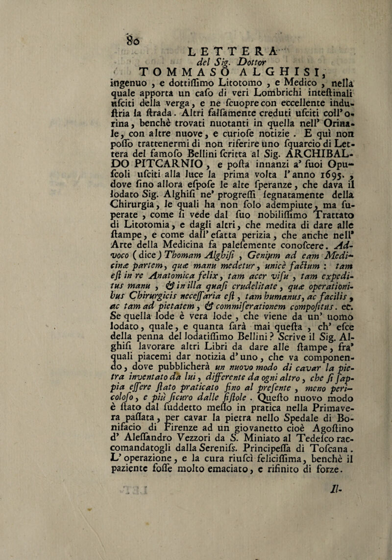 8ó LETTERA del Sig. Dottor < TOMMASO ALGHISI, ingenuo , e dottiffimo Litotomo , e Medico , nella quale apporta un cafo di veri Lombrichi inteftinali ulciti della verga, e ne fcuoprecon eccellente indù- firia la firada. Altri falfamente creduti ufciti colTo- rina, benché trovati nuotanti in quella nell* Orina¬ le, con altre nuove, e curiofe notizie . E qui non pollo trattenermi di non riferire uno fquarcio di Let¬ tera dei famofo Bellini fcritta al Sig. ARCHIBAL- DO PITCARNIO , e polla innanzi a’ fuoi Opu- fcoli ufciti alla luce la prima volta Tanno 1695. , dove fino allora efpofe le alte fperanze, che dava il lodato Sig. Alghifi ne* progreffi legnatamele della. Chirurgia, le quali ha non folo adempiute, ma fu- perate , come fi vede dal fuo nobiliflìmo Trattato di Litotomia, e dagli altri, che medita di dare alle llampe, e come dalTefatta perizia, che anche nell* Arte della Medicina fa palesemente conofcere. Ad- voco ( dice J Thomam Alghifi , Genipm ad e am Medi* cina partem, qua marni medetur, unici faftum : tant efl in re Anatomica felix, tam acer vi fu , tam ex pedi- tus manu , & in illa qua fi crudditate, qua operat ioni- bus Chirurgicis necefiària efl, tam humanus, ac facilis , ac tam ad pietatem, & commiferationem compofitus. eC. Se quella lode è vera lode , che viene da un’ uomo lodato, quale, e quanta farà mai quella , clT efce della penna del Jodatiftimo Bellini ? Scrive il Sig. Al¬ ghifi lavorare altri Libri da dare alle llampe, fra* quali piacemi dar notizia d’ uno, che va componen¬ do , dove pubblicherà un nuovo modo di cavar la pie¬ tra inventato da lui, differente da ogni altro, che fi [ap¬ pi a e fiere flato praticato fino al prefente , meno peri- colofo, e più ficuro dalle fiflole . Quello nuovo modo è flato dal fuddetto meflo in pratica nella Primave¬ ra pallata, per cavar la pietra nello Spedale di Bo¬ nifacio di Firenze ad un giovanetto cioè Agollino d* Aleffendro Vezzori da S. Miniato al Tedelco rac¬ comandatogli dalla Serenifs. Principelfa di Tofcana. L’operazione, e la cura riufcì felicififima, benché il paziente folfe molto emaciato, e rifinito di forze. 1U