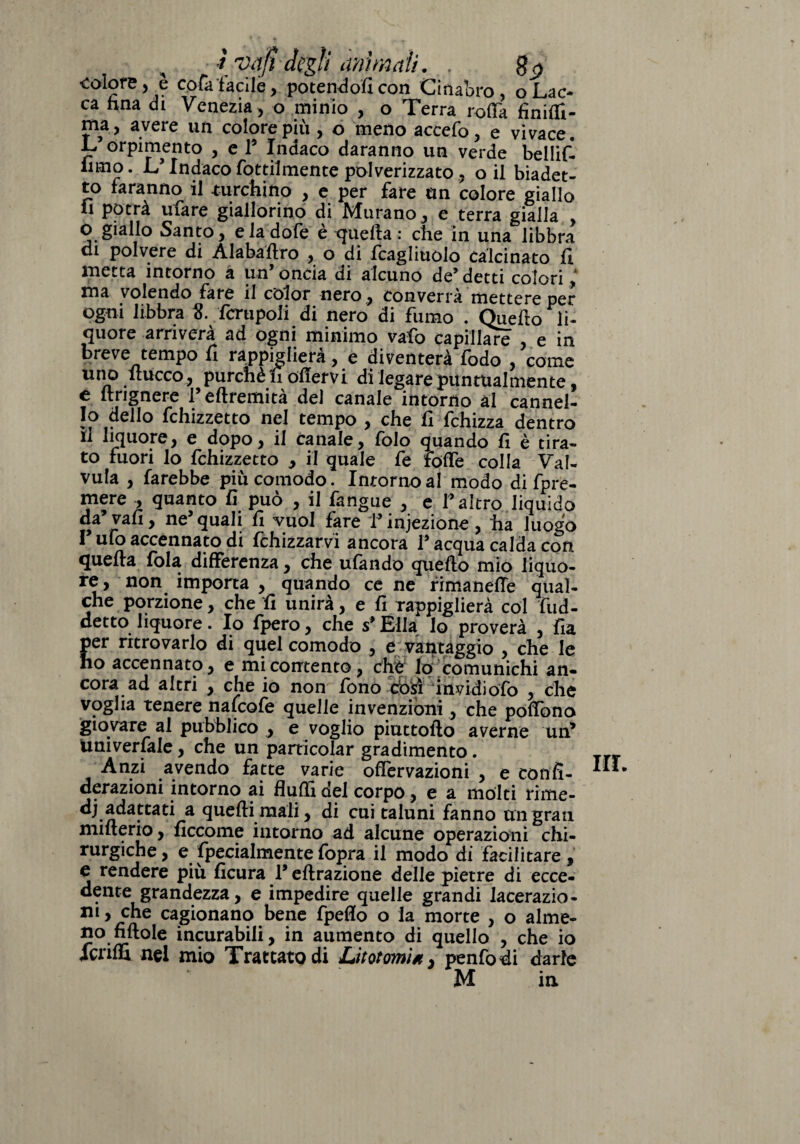 r ut a fi ami imi mali. t_^.w •colore, è cofafacile, potendoli con Cinabro, oLac¬ ca hna di Venezia , o minio , o Terra roda finiti¬ ma, avere un colore più , o meno accefo, e vivace. L’orpimento , e 1’ Indaco daranno un verde bellif- iimo. L’Indaco Tortilmente polverizzato, o il biadet¬ to faranno il turchino , e per fare un colore giallo li potrà ufare giallorino di Murano , e terra gialla , O giallo Santo, eladofe è quella : che in una libbra eh polvere di Àlabafixo , o di Icagliuolo calcinato fi. metta intorno a un’ oncia di alcuno de’ detti colori ,A ma volendo fare il color nero , converrà mettere per ogni libbra S. fcrupoli di nero di fumo . Quello li¬ quore arriverà ad ogni minimo vafo capillare e in breve tempo fi rappiglierà , e diventerà fodo , come uno itucco, purché fi ofiervi di legare puntualmente, e ltrignere l’eftremità del canale intorno ài cannel¬ lo dello fchizzetto nel tempo , che fi fchizza dentro il liquore, e dopo, il canale, folo quando fi è tira¬ to fuori lo fchizzetto , il quale fe tolfe colla Val- vula , farebbe piu comodo. Intorno al modo di fpre¬ mere , quanto fi può , il fangue , e l’altro liquido da’vali, ne’quali fi vuol fare V infezione, ha luogo I ufo accennato di fchizzarvi ancora l’acqua calda con quella fola differenza, che ufando quello mio liquo¬ re, non importa , quando ce ne rima nelle qual¬ che porzione , che fi unirà, e fi rappiglierà col fud- detto liquore. Io fpero, che s’Ella Io proverà , fia per ritrovarlo di quel comodo , e vantaggio , che le ho accennato, e mi contento, chW Io comunichi an¬ cora ad altri , che io non fono Vosi invidiofo , che voglia tenere nafeofe quelle invenzioni, che polfono giovare al pubblico , e voglio piuttofto averne un’ universale, che un particolar gradimento. Anzi avendo fatte varie offervazioni , e confi- derazioni intorno ai flutti del corpo, e a mólti rime- dj adattati a quelli mali, di cui taluni fanno un gran mmerio, ficcome intorno ad alcune operazioni chi¬ rurgiche, e fpecialmentefopra il modo di facilitare, e rendere più ficura l’eftrazione delle pietre di ecce- ^?nte grandezza, e impedire quelle grandi lacerazio¬ ni, che cagionano bene fpeflo o la morte , o alme¬ no fi llole incurabili, in aumento di quello , che io fenili nel mio Trattato di Litotomia 3 pentodi darle