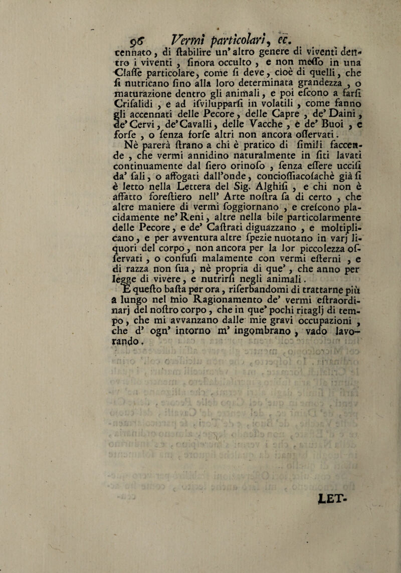 $6 Vermi particolari, ec. cennato, di ftabilire un’altro genere di viventi den¬ tro i viventi * finora occulto * e non meffo in una Alalie particolare* come fi deve * cioè di quelli, che fi nutricano fino alla loro determinata grandezza , o maturazione dentro gli animali, e poi efcono a fard Crifalidi , e ad ifvilupparfi in volatili , come fanno gli accennati delle Pecore, delle Capre , de’ Daini, de*Cervi, de’Cavalli* delle Vacche * é de’ Buoi * e forfè , o lenza forfè altri non ancora ofiervati. Nè parerà Arano a chi è pratico di fimili faccen¬ de , che vermi annidino naturalmente in fiti lavati continuamente dal fiero orinofo * fènza edere uccifi da’ fali, o affogati dall’onde, concioffiacofachè già fi è letto nella Lettera del Sig. Alghifi , e chi non è affatto foreftiero nell’ Arte noflra fa di certo * che altre maniere di vermi foggiornano , e crefcono pla¬ cidamente ne’ Reni * altre nella bile particolarmente delle Pecore, e de’ Caftrati diguazzano , e moltipli¬ cano* e per avventura altre fpezie nuotano in varj li¬ quori del corpo , non ancora per la lor piccolezza of¬ fendati * o confufi malamente con vermi efterni , e di razza non fua, nè propria di que’, che anno per legge di vivere, e nutrirà negli animali. E quello balta per ora, riferbandomi di trattarne più a lungo nel tnio Ragionamento de’ vermi eftraordi- narj del noftro corpo , che in que* pochi ritagli di tem¬ po , che mi avvanzano dalle mie gravi occupazioni , che d* ogn’ intorno m* ingombrano * vado lavo¬ rando , JLET.