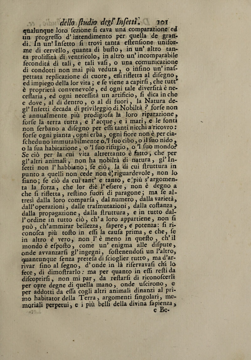 dello fluito degl*Infettili iot qualunque loro fezione fi cava una comparazione ed un progrefio d’intendimento per quella de gran¬ di. In un’Infetto fi trovi tanta eftenfione unifor¬ me di cervello, quanta di bullo, in un’ altro tan¬ ta proliffità di ventricolo, in altro un’incomparabile fecondità di tali, e tali vafi, o una comunicazione di condotti non mai più veduta, o infino un’ inas¬ pettata replicazione di cuore, elfi rifletta al difegno , ed impiego della lor vita ; e fe viene a capirli, che tutt è proprietà convenevole, ed ogni tale diverfitaene- ceflaria, ed ogni neceffità un artificio, fi dica in che e dove, al di dentro, o al di fuori, la Natura de¬ gl’Inietti decada di privileggio di Nobiltà ? forfè non è annualmente più prodigiofa la loro riparazione, forfè la terra tutta, e Tacque, e i mari, e le fonti non ferbano a difegno per elfi tanti nicchi a ricovro • forfè ogni pianta , ogni erba, ogni fiore non e per cia- fcheduno immutabilmente o/l fuo cibo, oil fuo nido , o la fua habitazione, o ’l fuo rifugio, o ’l fuo mondo? Se ciò per la cui vita altrettanto è ratto, che per gl’altri animali, non ha nobiltà di natura, gl’in¬ fetti non Thabbiano; fe ciò, la di cui firuttura in punto a quelli non cede non è] riguardevole, non Io fiano; fe ciò da cui tant’ e tanto, ejpiù s’argomen¬ ta la forza, che lor diè T efsere, non e degno a che fi rifletta, reftino fuori di paragone; ma fe al¬ tresì dalla loro comparfa, dal numero, dalla varietà, dall’ operazioni, dalle trafmutazioni, dalla coftanza , dalla propagazione, dalla firuttura, e in tutto dal- Tordine in tutto ciò, eh’a loro appartiene, non fi può, ch’ammirar bellezza, fapere, C potenza: fi ri- conofea più torto in erti la caufa prima, e che, fe in altro è vero, non T è meno in quello , ch’il mondo è efpofto, come un’ enigma alle difpute, onde avvanzarfi gl’ingegni, foftenendofi un l’altro, quantunque fenza pretefa di feioglier tutto, ma d’ar¬ rivar fino al fegno, d’onde in là rifervavafi chi lo fece, di dimofirarlo : ma per quanto in effi refii da difeoprirfi , non mi par, da refiarfi di riconofcerli per opre degne di quella mano, onde ufeirono, e per addotti da ella cogli altri animali dinanzi al pri¬ mo habitator della Terra, argomenti fingolari, me¬