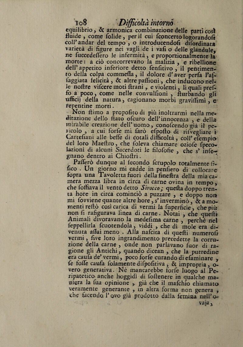 equilibrio, & armonica combinazione delle parti così fluide , come folide, perii cui fconcertologorandoli coir andar del tempo , o introducendofi difordinata varietà di figure nei vagli de i vali o delle glandule, ne fuccedeffero le infermità, e proporzionalmente la morte : a ciò concorrevano la malizia , e ribellione deir appetito inferiore detto fenfitivo , il pentimen¬ to della colpa cominella, il dolore d’ aver perfa Pai- faggiata felicità, & altre pafiioni, che inducono nel¬ le noftre vifcere moti firani, e violenti, li quali pref- fo a poco, come nelle convulfioni , fturbando gli ufficij della natura, cagionano morbi gravitimi, e repentine morti. Non fiimo a propofito di più inoltrarmi nella me¬ ditazione dello fiato ofcuro dell’ innocenza , e della mirabile creazione dell’uomo, conofcendo già il pe¬ ncolo , a cui forfè mi farò efpofto di risvegliare i Cartefiani alle beffe di cotali difficoltà, coll’ efempio del loro Maeftro, che foleva chiamare oziofe fpeco* fazioni di alcuni Sacerdoti le fìiafofie , che s’ in fé*-» gnano dentro ai Chiofiri. Pafierò dunque al fecondo fcrupolo totalmente fi- fico . Un giorno mi cadde in penfiero di collocare fopra una Tavoletta fuori della finefira della mia ca¬ mera mezza libra in circa di carne ovina in tempo, che foffiava il vento detto Sbocco; quella doppo tren¬ ta hore in circa cominciò a puzzare , e doppo non mi fovviene quante altre hore, s’invermrnò, & a mo¬ menti reftò così carica di vermi la fuperficie , che più non fi rafigurava linea di carne. Notai , che quelli: Animali divoravano la medefima carne , perchè nel Seppellirla fcuotendola, viddi , che di mole era di¬ venuta affai meno . Alla nafcica di quelli numerofi vermi, five loro ingrandimento precedette la corru¬ zione della carne , onde non parlavano fuor di ra¬ gione gli Antichi y quando dicean > che la putredine era caufa de’ vermi, poco forfè curando di efaminare , fe toffe caufa fidamentedifpofitiva, & impropria, o- vero generativa. Nè mancarebbe forfè luogo al Pe¬ ripatetico anche hoggidì di foftenere in qualche ma¬ niera la fua opinione ,, già che il mafchio chiamato veramente generante in altra forma non genera , die facendo Tovo già prodotto dalla Semina nell’ci¬ vaia *