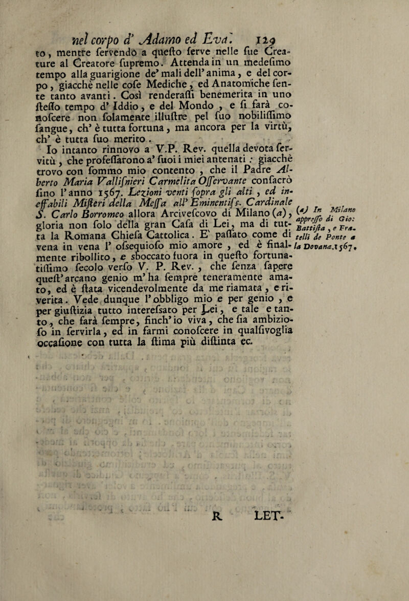 nel corpo a ..Adamo ed Èva. 1 to, mentre fervendo a quello ferve nelle fue Crea¬ ture al Creatore fupremo. Attenda in un medefimo tempo alla guarigione de5 mali dell’ anima, e del cor¬ po , giacché nelle cofe Mediche , ed Anatomiche fen- te tanto avanti. Così renderai! benemerita in uno Hello tempo d’ Iddio, e del Mondo , e fi farà co- nofcere non fidamente illuftre pel fuo nobililfimo fangue, eh’ è tutta fortuna , ma ancora per la virtù, eh’ è tutta fuo merito . Io intanto rinnovo a V.P. Rev. quella devota fer¬ viti , che profeflàrono a* fuoi i miei antenati : giacché trovo con fommo mio contento , che il Padre Al¬ berto Maria Vall ifni eri Carnicina OJfervante confacrò fino l’anno 1567. Lezioni venti fopra gli alti , ed in¬ effabili Mifieri della Mejfa aUy Eminentifs. Cardinale S. Carlo Borromeo allora Arcivefcovo di Milano (a), W ^ gloria non folo della gran Gafa di Lei, ma di tur- ta la Romana Ghiefa Cattolica. E' pattato come di tei li de Ponte a vena in vena 1* ofsequiolo mio amore , ed e final- ia Dovanaa567* mente ribollito, e sboccato fuora in quello fortuna- tifiimo fecolo -verfo V. P. Rev. , che fenza fapere quell’arcano genio m’ha fimpre teneramente ama¬ to, ed è fiata vicendevolmente da me riamata, e ri¬ verita. Vede dunque l’obbligo mio e per genio , e per giuftizia tutto interefsato per J-»ei, e tale e tan¬ to, che farà fempre, finch’io viva, che fia ambizio- fo in fervirìa, ed in farmi conofcere in qualfivoglia occafione con tutta la flima più diftinta ec- 1 R LET-