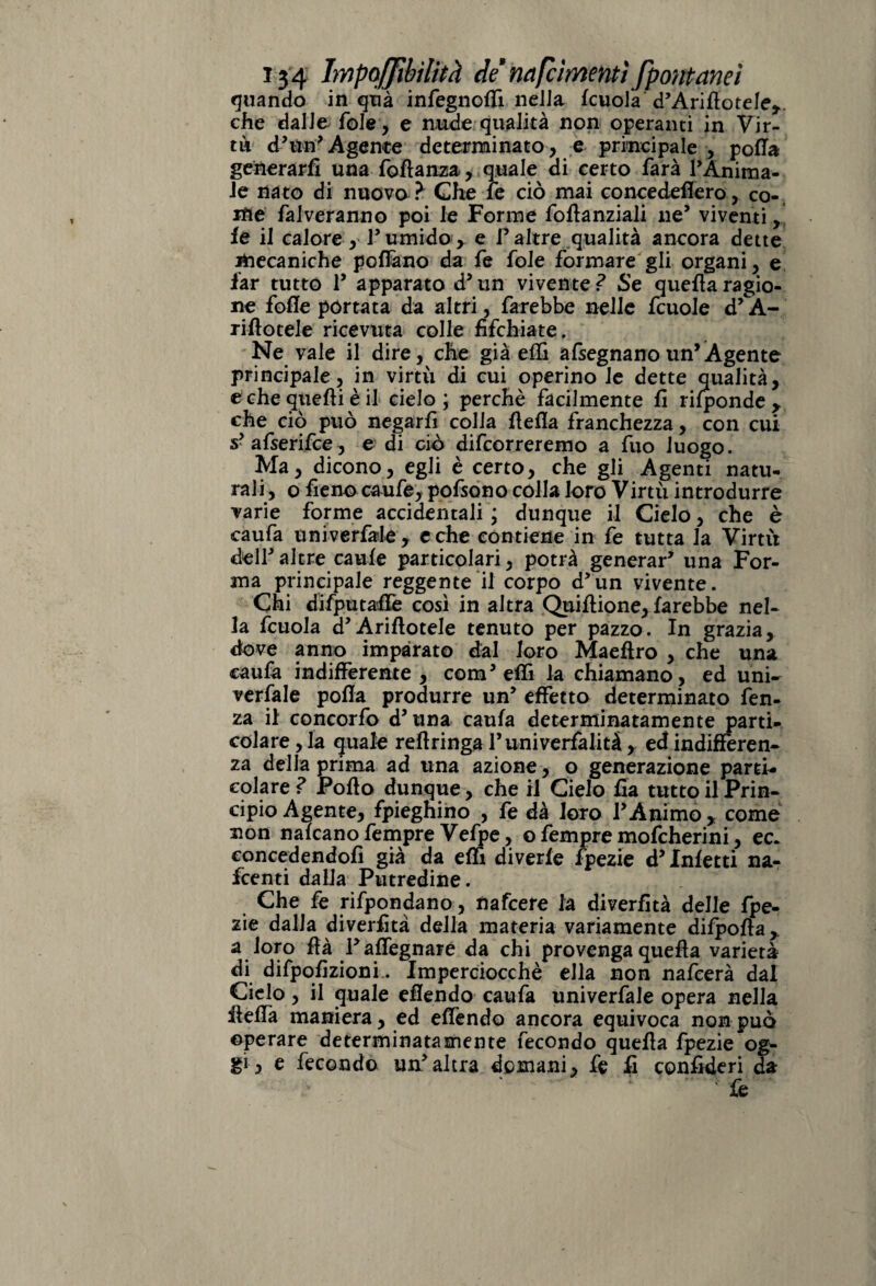 quando in qua infegnoffi nella fcuola d’Ariflotele,. che dalle fole, e nude qualità non operanti in Vir¬ ai d*un'Agente determinato, e principale , polla generarli una foltanza, quale di certo farà PAnirna- le nato di nuova ? Che le ciò mai concedeflero, co¬ me falveranno poi le Forme fofianziali ne’ viventi, fe il calore, P umido y e P altre qualità ancora dette iftecaniche polfano da fe fole formare gli organi, e far tutto P apparato d* un vivente ? Se quella ragio¬ ne folle portata da altri, farebbe nelle fcuole d’A- rillotele ricevuta colle fìfchiate. Ne vale il dire, che già effi afsegnanoun’Agente principale, in virtù di cui operino le dette qualità, e che quelli è il cielo; perchè facilmente lì rilponde y che ciò può negarli colia {Iella franchezza, con cui s?afserifce, e di ciò decorreremo a fuo luogo. Ma, dicono, egli è certo, che gli Agenti natu¬ rali, o fieno caufe, pofsono colla loro Virtù introdurre varie forme accidentali ; dunque il Cielo, che è caufa univerfale, e che contiene in fe tutta la Virtù dell* altre caule particolari, potrà generar* una For¬ ma principale reggente il corpo d*un vivente. Chi difputaffe così in altra Quiflione, farebbe nel¬ la fcuola cPArillotele tenuto per pazzo. In grazia, dove anno imparato dal loro Maeflro , che una caufa indifferente , coni* effi la chiamano, ed uni¬ versale polla produrre un* effetto determinato fen- za il concorfo d’tina caufa determinatamente parti¬ colare, la quale reftringaPuniverfalità, ed indifferen¬ za della prima ad una azione , o generazione parti- colare ? Pollo dunque , che il Cielo fia tutto il Prin¬ cipio Agente, fpiegnino , fe dà loro PAnimo y come non nalcano fempre Vefpe, o fempre mofeherini, ec. concedendoli già da elfi diverle fpezie d* Inietti na- feenti dalla Putredine. Che fe rifpondano, nafeere la diverfìtà delle fpe¬ zie dalla diverfìtà della materia variamente dimoila, a loro Uà Paffegnare da chi provenga quella varietà di difpofìzionf. Imperciocché ella non nafeerà dal Cielo, il quale eflendo caufa univerfale opera nella ileffa maniera, ed effendo ancora equivoca non può operare determinatamente fecondo quella fpezie og¬ gi, e fecondo un*altra domani, fe fi confideri da fe