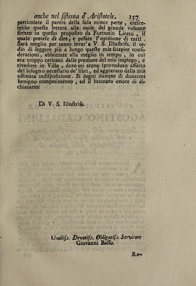 particolare il parére della fola minor parte , crede¬ rebbe quella lettera alla mole del grande volume fcritto in quello propofito da Fortunio Liceto > il quale pretefe di dire, e pefare 1* opinione di tutti . Sarà meglio per tanto levar’a V. S. Illuflrifs. il te¬ dio di leggere più a lungo quelle miefciapite confi- derazioni, abbozzate alla meglio in tempo , in cui era troppo caricato dalle premure del mio impiego, e rivedute in Villa , dove mi trovo lproveduto affatto del bifogno necellario de’ libri, ed aggravato dalla mia ollinata indifpolitione. Si degni dunque di donarmi benigno compatimento , ed il bramato onore di di¬ chiararmi , Di V. S, Illuftria Umrìifs. Devotìfs. OHigatìfs. Strvìt Giovanni Baffo*