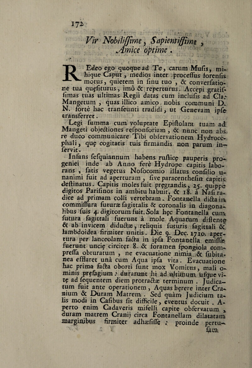 IJl ►» ^ f * •* • • n , ’ ' * ' K ‘ * ' * f i v J •• * »* # t M| t  * Vir Nobili(Jìme ì Sapientiffìme, \ cimice optime. •* * ' v \ * ' * * i ■ . f 1 t 1 i . j. . , ‘ l • * i J ) * * ■+ REdeo ego quoque ad Te, carum Mufis, mi- hique Caput, medios inter proceffus forenfi.s motus, quietem in finu tuo , Óc converfatio- ne tua quffìturus, imo & reperturus. Accèpi gratif* fimas tuas ultimas Regii datas cum incJufis ad Già.- Mangetum , quas illico amico nobis communi D* N. fortè hac tranfeunti tradidi, ut Genevam ipfe transferret. Legt fumma cum voluptate Epiftolam tuam ai Mangeti obje£Uones refponforiam , Óc nane non abs. re duco communicare Tibi obfervationem Hydroce- phali, qu£ cogitatis tuis firmandis non parum in— fervit. Infàns fefquiannum habens rullici pauperis pro^ geniei inde ab Anno ferè Hydrope capitis Iabo- rans , fatis vegetus Nofocomio illatus conhJio u- nanimi fuit ad aperturam , live para cent hefin capitis, ieftinatus. Capitis molesfuit pregrandis, 25. quippè digitos Parifinos in ambita habuit, òc 18. à Nafi ra¬ dice ad primam colli vertebram. Fontanella di&a h\ commifTura futura fagittalis & coronalis in diagona- libus fuis 4. digitorum fuit. Sola h^c Fontanella cum futura fagittali fuerunt à mole Aqua rum diflente* & ab invicem diduétee, reliquia futuris fagittali & iambdoidea hrmiter unitis. Die 9. Dee. 17x0. aper¬ tura per lanceolam fa&a in ipfa Fontanella emiffie fuerunt unci? circitcr 8. & foramen fpongiola com¬ prerà obturatum , ne evacuatione nimia & fubita* nea efflaret unà cum Aqua ipfa vita. Evacuatione hac prima fa&a oborei funt inox Yomitus, mali o- minis prefagium.* durarunt hi ad uJtimum ufquevi- ad fequentem diem protraftae terminum . Judica- tum fuit ante operationem , Aquasb$rere inter Cra- nium óc Duram Ma treni . Sed quàm Judicium ta- lis modi in Cafibus fic difficile , eventus docuit . A- perto enim Cadaveris mifelli, capite obfervatum % dui am matrem Cranij circa Fontanellam dilatatane xnargiuibys fìrmiter adhaffide ,* proinde pertu—• V- - t *' ' &U&
