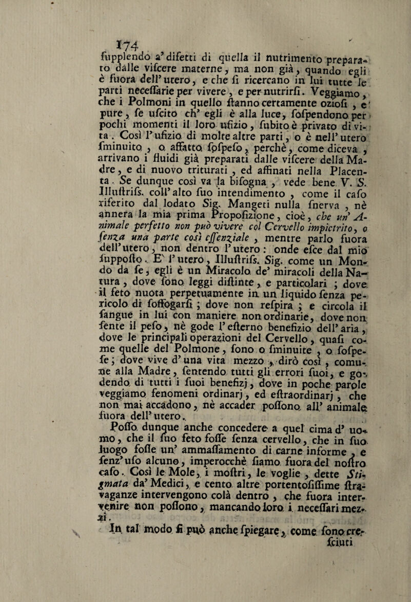 fupplendo a’ difetti di quella il nutrimento prepara* ro dalle vifeere materne , ma non già, quando egli è fuora dell’utero, e che fi ricercano in lui unte le parti necefiàrie per vivere, e per nutrirli. Veggiamo, che i Polmoni in quello fiannocertamente oziofi , e' pure, fe ufeito eh’ egli è alla luce, fofpendonoper pochi momenti il loro ufizio, fubitoè privato divi- ta . Così lr ufizio di molte altre parti, o è nell’utero iminuito , a affatto fofpefo, perchè , come diceva , arrivano i fluidi già preparati dalle vifeere della Ma¬ dre , e di nuovo triturati , ed affinati nella Placen¬ ta , Se dunque così va ja bifogna , vede bene V. S. Illultrifs. colf alto fuo intendimento , come il cafo riferito dal lodato Sig. Mangeti nulla fnerva , nè annera la mia prima Proporzione, cioè, che uri A- nimaìe perfetto non può vìvere col Cervello impietrito, o fenza una parte così cfenztaJe , mentre parlo fuora dell’utero, non dentro l’utero: onde efee dal mio ftippofto.. Ev i’ utero, Illufirils* Sig. come un Mon^ do da fe, egli è un Miracolo de’ miracoli della Na¬ tura, dove fono leggi diftinte, e particoJari ; dove il feto nuota perpetuamente in un liquido fenza pe¬ ricolo di foffogarfi ; dove non refpira ; e circola il fangue in lui con maniere non ordinarie, dove non fente il pefo, nè gode l’efterno benefizio dell’aria, dove le principali operazioni del Cervello, quafi co¬ me quelle del Polmone, fono o fminuite , o fofpe- fe; dove vive d’una vita mezzo ,, dirò così , comu¬ ne alla Madre, Temendo, tutti gli errori fuoi, e go«, denda di tutti i fuoi benefizi , dove in poche parole veggiamo fenomeni ordinari, ed eftraordinari, che non mai accadono, nè accader poffono all’ animale fuora dell’utero.. , Polla dunque anche concedere a quel cima d* uo* mo, che il mo feto folle fenza cervello, che in fuo iuogo folle un’ ammafiamento di carne informe * e fenz’ufo alcuno, imperocché fiamo fuora del noltro cafo.. Così le Mole, i moftri, le voglie , dette Sth gmata da’ Medici,, e cento altre portentofiffime fira-ì vaganze intervengono colà dentro , che fuora inter¬ venire: non poflono, mancando loro, i. uccellari mez* JZl. In tal modo fi può anche fpiegare > come fono ere- feruti