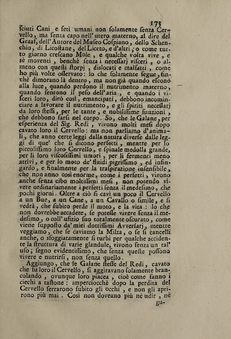 foniti Cani e feci umani non folameme fenza Cer^ vello, ma fenza capo nell’utero materno, al dire dei Graaf, dell' Autore del Mufeo Cofpiano, dello Sche a* chio , di Licollane, del Liceto, e d'altri ; o come tut¬ to giorno crefcano Mole , e qualche volta vive , e sè moventi , benché fenza i neceflàrj vifcerio al¬ meno con quelli ilorpj , dislocati e malfatti , come ho piu volte oflervato: lo che {blamente ifegue,fin¬ ché dimorano là dentro, ma non già quando efconó alla luce, quando perdono il nutrimento materno, quando Temono il pefo delSaria , e quando i, vi- Fceri loro, dirò così, emancipati, debbono incomin¬ ciare a lavorare il nutrimento, e gli /piriti neceftarj da loro ftelfi, per le tante , e nobililfime funzioni > che debbono farli nel corpo. So, che leGa!ane,per efperienza del Sig. Redi , vivono molti mefi dopo cavato loro il Cervello: ma non parliamo esanima¬ li, che anno certe leggi dalla natura diverfe dalle leg¬ gi di que' che li dicono perfetti , mentre per lo piccolilfimo loro Cervello,, e fpinale medolla grande, per li loro vifcolilfimi umori , per li fermenti meno attivi, e per lo moto de'fluidi pigrilfimo , ed infin¬ gardo, e finalmente per la trafpimipne infenfibile > che non anno così enorme , coinè ì perfetti , vivono anche fenza cibo moie tifimi mefi , non po tendo vi¬ vere ordinariamente i perfetti fenza il medefimo , che pochi giorni. Oltre a ciò fi cavi un poco il Cervello a un Bue, a un Cane, a un Cavallo o limile, e li vedrà, che fubito perde il moto, e la vita : lo che non dovrebbe accadere , fe potefle vivere fenza il me- defimo , ocoll'ufizio fuo totalmente ofeurato, come viene fuppofto da'miei dottilfitni Avverìarj, mentre veggiamo, che fe caviamo la Milza, o fe fi cancelli anche, o sfoggiatamente fi turbi per qualche acciden¬ te la llruttura di varie glandule, vivono fenza un tal* ufo ; fegno evidentilfimo, che fenza quelle polfono vivere e nutrirli, non fenza quello. Aggiungo, che le Galano llelle del Redi, cavato che fu loro il Cervello, fi aggiravano fidamente bran¬ colando , ovunque loro piacea , cioè come fanno i ciechi a tallone : imperciocché dopo la perdita del Cervello ferrarono fubito gli occhi , e non gli apri¬ rono più mai . Così non doveano più né udir , nè gu-