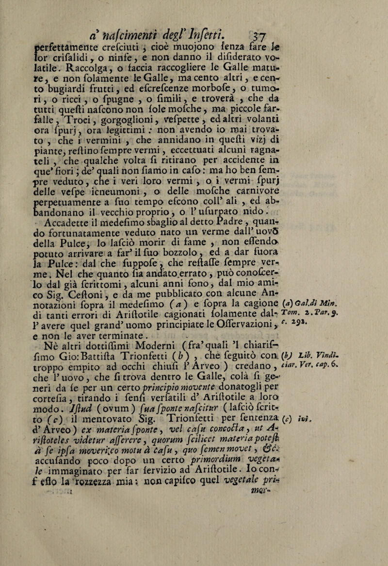 perfettamente crefciuti , cioè muojono fenza fare k lor crifalidi, o ninfe, e non danno il difiderato vo¬ latile. Raccolga, o faccia raccogliere le Galle matu¬ re, e non folamente le Galle, ma cento altri, e cen¬ to bugiardi frutti, ed efcrefcenze morbofe, o tumo¬ ri, o ricci , o fpugne , o limili, e troverà , che da tutti quelli nafcono non fole mofche, ma piccole far¬ falle , Troci, gorgoglioni, vefpette , ed altri volanti ora fpurj, ora legittimi : non avendo io mai trova¬ to , che i vermini , che annidano in quelli vizj di piante, refiino fempre vermi, eccettuati alcuni ragna- teli , che qualche volta fi ritirano per accidente in que* fiori ; de’ quali non fiamo in cafo : ma ho ben fem¬ pre veduto, che i veri loro vermi , o i vermi fpurj delle vefpe icneumoni , o delle mofche carnivore perpetuamente a fuo tempo efcono colf ali , ed ab¬ bandonano il vecchio proprio, o P ufurpato nido. Accadette il medefimo sbaglio al detto Padre , quan¬ do fortunatamente veduto nato un verme dall* uov5 della Pulce, lo Jafciò morir di fame , non effendi potuto arrivare a far’ il fuo bozzolo, ed a dar fuora la Pulce : dal che fuppofe, che reflafTe fempre ver* me. Nel che quanto fia andato errato , può conofcer- lo dal già fcrittomi, alcuni anni fono, dal mio ami¬ co Sig. Celioni, e da me pubblicato con alcune An¬ notazioni fopra il medefimo (a) e fopra la cagione {a)Gaì.di Min, di tanti errori di Ariflotile cagionati folamente dal* Tom. z.Tar.%. P avere quel grand’ uomo principiate le GfTervazioni, c• e non le aver terminate. Nè altri dottiffimi Moderni (fra5quali 51 chiarif- fimo GiorBattifla Trionfetti (b) , che feguitò eoa (bj Lìh. Vìndl- troppo empito ad occhi chiufi PÀrveo ) credano, ciar.Ver, cap.&, che P uovo, che fi trova dentro le Galle, colà fi ge-' neri da fe per un ceno principio movente donatogli per cortefia, tirando i fenfi vergatili d’ Ariflotile a loro modo. Jftud (ovum) [ua[ponte nafcitur ( lafciò fcrit- to (c) il mentovato Sig. Trionfetti per fentenza (v) ivi, <P Arveo) ex materia [ponte, vel ca[u concola, ut A* rifloteìes vide tur aj[erere, quorum [ciìicet materia potè fi à [e ip[a moveri[eo motu à Ca[u , quo [cmen movet, accufando poco dopo un certo primordium vegeta* le immaginato per far fervizio ad Ariflotile. Io con¬ fi dìo la rozzezza mia i- non capifco quel vegetale pru - \ . 4 mov*