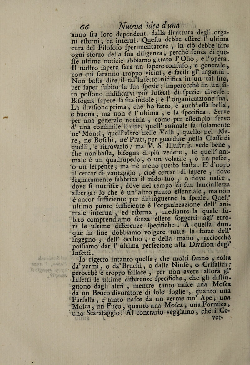 anno fra loro dependenti dalla ftruttura degli orga¬ ni ertemi, ed interni. Quella debbe e fiere 1 ultima cura del Filofofo fperimcntatore , in ciò debbe tare ogni sforzo della fua diligenza, perche lenza di que¬ lle ultime notizie abbiamo gittate 1 Olio ? el opera. Il noflro fapere Tara un fapere confufq, e geneiale , con cui faranno troppo vicini , e facili gl inganni . Non baila dire il taf Infetto nidifica in un tal (ito, per fa per fubito la fua fpezie : imperocché in unta¬ to poffono nidificarvi piu Infetti di fpezie diveìfe : Bifogna fapere la fua indole, e 1’ organizzazione fua . La divifione prima, che ho fatto, è anch^efla bella, e buona, ma non è l’ultima , e la fpecifica . oeive per una generale notizia , come per effempio feive d’ una confimile il dire, quell’ animale fa folamente ne’ Monti, quell’altro nelle Valli , quello nel Ma¬ re, ne’Bofchi, ne’Prati, per guardare nella Gialle di quelli, e ritrovarlo: ma V. S. Illuftrifs. vede bene , che non balla, bifogna di più vedere , fe quell’ ani¬ male è un quadrupede, o un volatile , o un pefee, 'o un ferpente; ma nè meno quello balla. E'd’uopo il cercar di vantaggio , cioè cercar di fapere , dove fegnatamente fabbrica il nido fuo , o dove nafee , dove fi nutrifee, dove nel tempo di fua fanciullezza alberga : lo che è un’ altro punto eflenziale , ma non è ancor {ufficiente per diflinguerne la fpezie. Quell ultimo punto (ufficiente è l’organizzazione dell ani¬ male interna , ed eflerna , mediante la quale fu¬ bito comprendiamo fenza efiere foggetti agl’ erro¬ ri le ultime differenze fpecifiche . A quella dun¬ que in fine dobbiamo volgere tutte le forze dell* ingegno , dell’ occhio , e della mano , acciocché poffiamo dar 1’ ultima perfezione alla Divifion degl* Infetti. Io rigetto intanto quella, che molti fanno , tolta da’ vermi, o da’Bruchi, o dalle Ninfe, o Crifalidi; perocché è troppo fallace , per non avere allora gl Infetti le ultime differenze fpecifiche, che gli diflin- guono dagli altri , mentre tanto nafee una Mofca da un Bruco divoratore di fole foglie , quanto una Farfalla, e tanto nafee da un verme un’ Ape, una Mofca, un Fuco, quanto una Mofca, una Formica, ■uno Scarafaggio. Al contrario veggiamo, che^Ge-