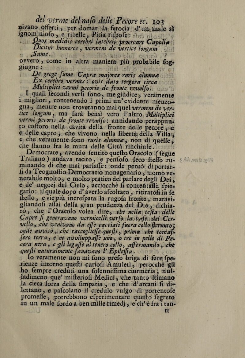 i, per domar la ferocia d’un male s\ ig nom imofo , e ribelle, Pitia rifpofe : jQu°s madidis cerebri latcbrh procreare Cap&Ua Dicitar bumores, vermem de vertice longum r- %Sume. < ' 0 , ./.■ i ovvero, come in altra maniera piu probabile fog* giugne ; , - - ,, , - De grege [urne Capra majores ruris alumna Ex cerebro vermes : ovis dato ter gora circa Multiplici vermi pecoris de fronte revulfo. I quali fecondi verfl fono, me giudice, veramente i migliori, contenendo i primi un’evidente menzo¬ gna, mentre non troveranno mai quel vermem de ver¬ tice longum, ma farà bensì vero l’altro Multiplici vermi pecoris de fronte revulfo: annidando perappun- to coftoro nella cavità della fronte delle pecore , e e delle capre , c.he vivono nella libertà, della Villa > e che veramente fono ruris alttmna, non di quelle, che danno fra le mura delle Città rinchitife. Democrate, avendo Mentito quello Oracolo (fegue Traliano) andava tacito, e penfofo feco ftelfo ru¬ minando di che mai parlafle: onde pensò di portar¬ li da Teognoftio Democrazio nonagenario, uomo ve¬ nerabile molto, e molto pratico del parlare degli Dei, e de5 negozj del Cielo, acciocché fi contentale, fipie- garlo: il quale dopo d’averlo afcoltato , ritiratoli in fe. Hello , e vie più increfpata la rugofa fronte , maravi¬ gliandoli aliai della gran prudenza del Dio, dichia¬ rò, che ! Oracolo volea dire, che nella tefla dèlie Capre fi generavano vermicelli verfo la bafe del Cer¬ vello , che venivano da effe cacciati fuora collo f ernuto^ onde avvisò, che raccogliere quejìi, prima che toccafi fero terra, e ne avviluppale uno, o tre in pelle di Pe¬ cora nera , egli legajfe al tenero collo, affermando , che quejìi naturalmente fan avano /’ Epilejfta. Io veramente non mi fono prefo briga di fare fpe- rienze intorno quelli curiofi Amuleti, perocché gli .ho fempre creduti una folennilfima ciurmerla ; rìul- •ladimeno que’ mifteriofi Medici, che/tanto filmano la cieca forza della fimpatia , e che d’arcani fi di¬ lettano, e pafcolano il credulo vulgo di portentofe promette, potrebbono efperimentare quello fegreto in un male lordo a ben mille rimedj, e eh’è fra i tan¬ ti