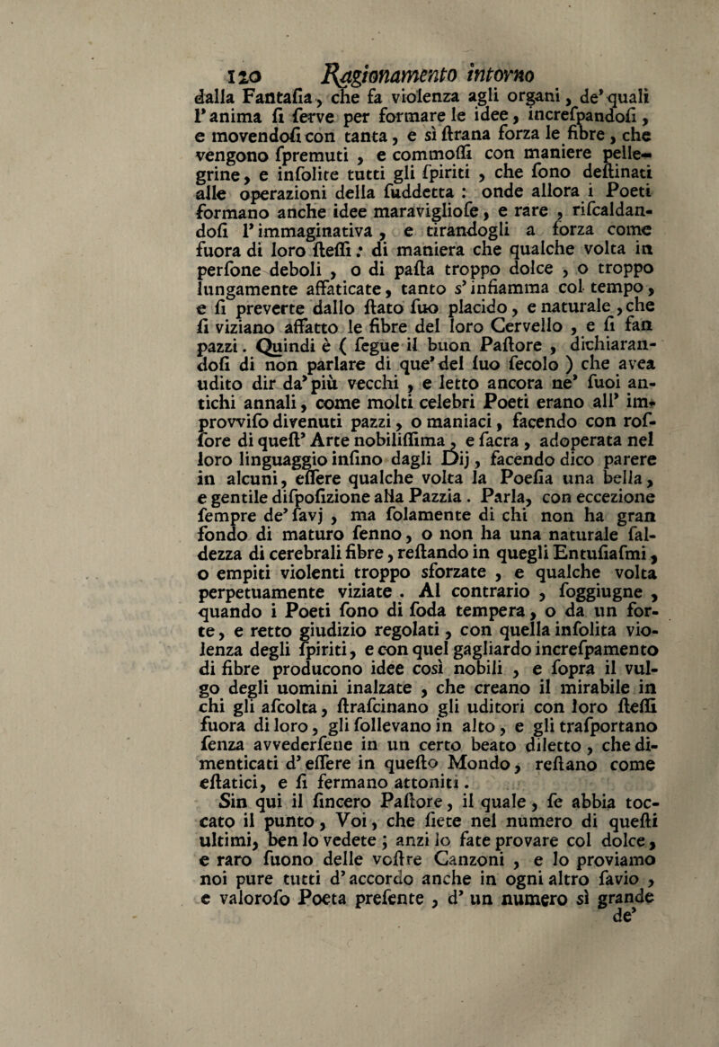 dalla Fantafia, che fa violenza agli organi, de*quali Tanima fi ferve per formare le idee, increfpandofi, e movendofi con tanta, e sì ftrana forza le fibre , che vengono fpremuti , e commolfi con maniere pelle¬ grine, e infolite tutti gli fpiriti , che fono deftinati alle operazioni della fuddetta : onde allora i Poeti formano anche idee maravigliofe, e rare , ribaldan¬ doli V immaginativa, e tirandogli a forza come fuora di loro fteffi : di maniera che qualche volta in perfone deboli , o di palla troppo dolce , o troppo lungamente affaticate, tanto s’ infiamma col tempo, e fi preverte dallo fiato fuo placido, e naturale , che fi viziano affatto le fibre del loro Cervello , e fi fan pazzi. Quindi è ( fegue il buon Pallore , dichiaran¬ doli di non parlare di que’del luo fecolo ) che avea udito dir da* più vecchi , e letto ancora ne* fuoi an¬ tichi annali, come molti celebri Poeti erano all* ini- provvifo divenuti pazzi, o maniaci, facendo con rof- fore di quell’ Arte nobiliffima, e facra , adoperata nel loro linguaggio infino dagli Dij, facendo dico parere in alcuni, eflere qualche volta la Poefia una bella, e gentile difpofizione alia Pazzia . Parla, con eccezione fempre de’favj , ma folamente di chi non ha gran fondo di maturo fenno, o non ha una naturale lai¬ dezza di cerebrali fibre, reftando in quegli Entufiafmi, o empiti violenti troppo sforzate , e qualche volta perpetuamente viziate . Al contrario , foggiugne , quando i Poeti fono di foda tempera, o da un for¬ te , e retto giudizio regolati, con quella infolita vio¬ lenza degli fpiriti, e con quel gagliardoincrefpamento di fibre producono idee così nobili , e fopra il vul¬ go degli uomini inalzate , che creano il mirabile in chi gli afcolta, ftrafcinano gli uditori con loro fteffi fuora di loro, gli follevano in alto, e gli trafportano fenza avvederfene in un certo beato diletto, che di¬ menticati d5 eflere in quefto Mondo, reftano come eftatici, e fi fermano attoniti. Sin qui il fincero Pallore, il quale, fe abbia toc¬ cato il punto, Voi, che liete nel numero di quelli ultimi, ben lo vedete ; anzi lo fate provare col dolce , e raro fuono delle voli re Canzoni , e lo proviamo noi pure tutti d’accordo anche in ogni altro favio , e valorofo Poeta prefente , d’ un numero sì grande