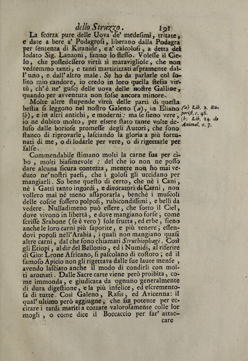 dello Strùggo. ip t La fcorza pure delle Uova de* medefimt, tritate > e date a bere a5 Podagrofi, liberano dalla Podagra per Temenza di Kiranide, e a’ calcolo!!-, a detta del lodato Sig. Lanzoni, fanno lo Beffo. Voleffe il Cie¬ lo , che pofledeffero virtù sì maravigliofe, che tiort vedremmo tanti, e tanti martirizzati afpramente dal- V uno, e dalT altro male. Se ho da parlarle col fo- lito mio candore, io credo in loro quella ftefsa vir¬ tù, eh’è ne’ gufej delle uova delle noftre Galline, quando per avventura non fofse ancora minore. Molte altre ftupende virtù delle parti di quella beftia fi leggono nel nollro Galeno (a)> in Eliano fa\ Lìb- \b), e in altri antichi, e moderni ma Te fieno vere, ?j io ne dubito molto , per elsere fiato tante volte de- * lufo dalle boriofe promette degli Autori, che fono * * 7* fianco di riprovarle, lafciando la gloria a più fortu¬ nati di me, odi lodarle per vere, o di rigettarle per falle. ... . . . ’ Commendabile filmano molti la carne Tua per ci¬ bo , molti biafimevole : del che io non ne pollò dare alcuna ficura contezza, mentre non ho mai ve¬ duto ne’noftri paefi, che i golofi gli uccidano per mangiarli. So bene quello di certo, che nè i Cani, nè i Gatti tanto ingordi, e divoratori diCarni, non vollero mai nè meno affaporarla , benché i mufcoli delle cofcie foffero poi polì, rubicondifiìmi, e belli da vedere. Nulladimeno può edere, che fotto il Ciel, dove vivono in libertà, e dove mangiano forfè, come fcriffe Srabone ( fe è vero ) loie frutta -, ed erbe, fieno anche le loro carni più faporite, e più tenere; efien- dovi popoli nell’Arabia , i quali non mangiano quali altre carni, dal che fono chiamati Struthiophagì. Così gli Etiopi, aldirdelBellonio , ed i Numidi, al riferire di Gio: Leone Africano, fi pascolano di coftoro ; ed il famofo Apicio non gli rigettava dalle fu e laute menfe , avendo lafciato anche il modo di condirli con mol¬ ti aromati. Dalle Sacre carte viene però proibita, co¬ me immonda, e giudicata da ognuno generalmente di dura digeftione, e la più infelice, ed eferementq- fa di tutte . Così Galeno , Rafis, ed Avicenna: il quaT ultimo però aggiugnè, che fia potente per ec¬ citare i tardi mariti a cozzare valorofamente colle lor mogli , o come dice il Boccaccio per fari attac¬ care