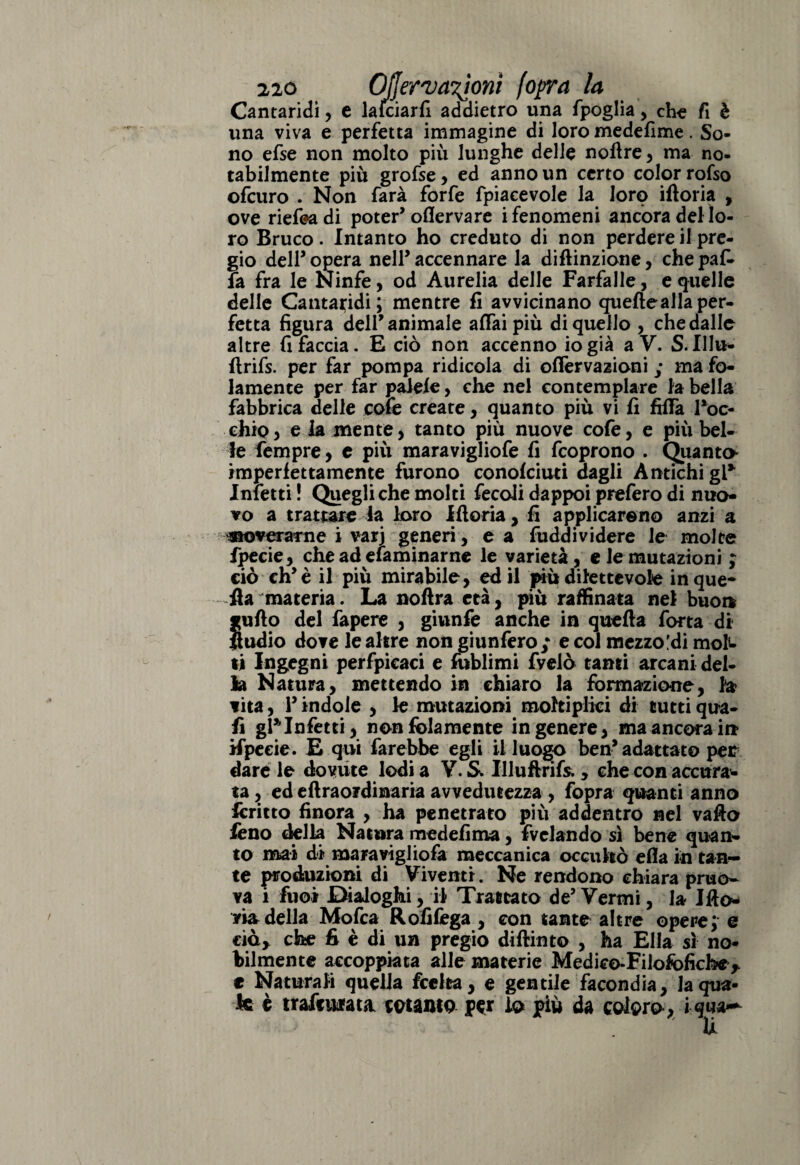 Cantaridi, e lafciarfi addietro una fpoglia , che fi è una viva e perfetta immagine di loro medefime. So¬ no efse non molto più lunghe delle noftre , ma no¬ tabilmente più grofse , ed anno un certo color rofso ofcuro . Non farà forfè fpiacevole la loro iftoria , ove riefeadi poter’oflerva re i fenomeni ancora del lo¬ ro Bruco. Intanto ho creduto di non perdere il pre¬ gio dell’ opera nell’ accennare la diftinzione, che pak fa fra le Ninfe, od Aurelia delle Farfalle, e quelle delle Cantaridi; mentre fi avvicinano quelle alla per¬ fetta figura dell’animale affai più di quello , che dalle altre fi faccia. E ciò non accenno io già a V. S.Illu- ftrifs. per far pompa ridicola di offervazioni ; ma fo- lamente per far paiefe, che nel contemplare la bella fabbrica delle cofe create, quanto più vi fi fiffà Toc- chic* e la mente, tanto più nuove cofe, e più bel¬ le Tempre, e più maravigliofe fi fcoprono . Quanta imperfettamente furono conofciuti dagli Antichi gT Inietti ! Quegli che molti fecoii dappoi prefero di nuo¬ vo a trattare la loro Iftoria, fi applicarono anzi a noverarne i varj generi, e a fuddividere le molte fpecie, che ad elaminarnc le varietà, e le mutazioni ; ciò eh’è il più mirabile, ed il più dilettevole in que¬ lla materia. La noftra età, più raffinata nel buon Bno del fapere , giunfe anche in quella Torta di io dove le altre non giunfero; e col mezzo!di mok ti Ingegni perfpicaci e foblimi fvelò tanti arcani del¬ la Natura, mettendo in chiaro la formazione, la vita, T indole , le mutazioni moltiplici di tutti qua¬ li gT Infetti, non fidamente in genere, ma ancora in ifpecie. E qui farebbe egli il luogo ben’ adattato per dare le dovute lodi a Y. S. Illuftrifs», che con accura¬ ta , ed eftrao?dinaria avvedutezza , fopra quanti anno ftrritto finora , ha penetrato più addentro nel vafto lèno della Natura medefima, fvelando sì bene quan¬ to mai di maravigliofa meccanica occultò efia in tan¬ te produzioni di Viventi. Ne rendono chiara pruo- va i Tuoi Dialoghi, il Trattato de5 Vermi, la Ifto* via della Mofca Rofifèga , con tante altre opere; e ciò* che fi è di un pregio diftinto , ha Ella sì no¬ bilmente accoppiata alle materie Medico-Filofofichc> e Naturali quella feelta, e gentile facondia, la qua¬ le è trafficata cotanto per io più da coloro, i qua—