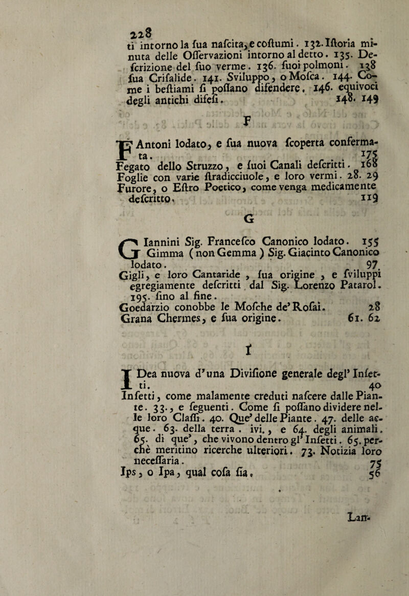 2,28 ti intorno la fua nafcita,ecofìumi. iji.Ifloria mi¬ nuta delle OfTervazioni intorno al detto. 135. De¬ fezione del fuo verme. 136. fuoipolmoni. 138 fua Crifalide. 141. Sviluppo, o Mofca. 144. Co¬ me i beftiami fi pollano difendere, 146» equivoci degli antichi difefi. *48* *49 Antoni lodato > e fua nuova fcoperta conferma¬ ta. . ..... JU Fegato dello Struzzo, e fuoi Canali deferita. 160 Foglie con varie flradicciuole , e loro vermi. 28. 29 Furore, o Eftro Poetico, come venga medicamente defcrittg, 119 G Giannini Sig. Francefco Canonico lodato. 155 Gimma (non Gemma) Sig. Giacinto Canonico lodato. 97. Gigli, e loro Cantaride , fua origine , e fviluppi egregiamente deferitti dal Sig. Lorenzo Patarol. 195. fino al fine. Goedarzio conobbe le Mofche de’Rofai. 28 Grana Chermes, e fua origine. 61. 62 i IDea nuova d'una Divifione generale degl* Infet¬ ti. 40 Infetti, come malamente creduti nafeere dalle Pian¬ te. 33., e feguenti. Come fi poffano dividere nel¬ le loro Claffi. 40. Que* delle Piante. 47. delle ac¬ que . 63. della terra . ivi., e 64. degli animali. 65. di que*, che vivono dentro gl’ Infetti. 65. per¬ chè meritino ricerche ulteriori. 73. Notizia loro neceffaria. 7$ Jps, o Ipa, qual cofa fia, 5 6 Lair-