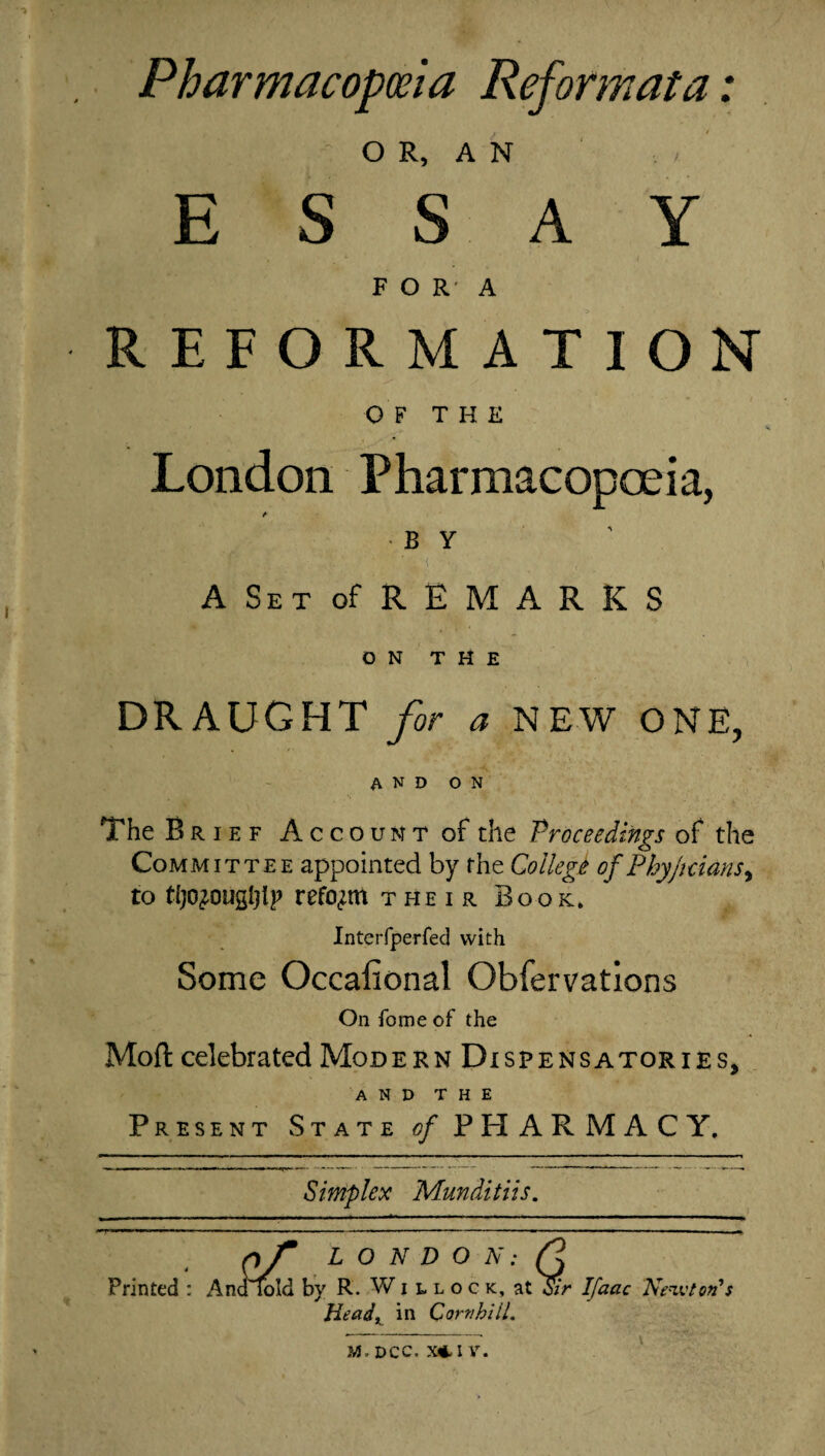 Pharmacopoeia Reformat a: . OR, AN ESSAY FORA REFORMATION OF THE London Pharmacopoeia, ' fi i ■ < A Set of REMARKS ON THE DRAUGHT for a NEW ONE, AND ON The Brief Account of the Proceedings of the Committee appointed by the College of Phy/idans, to tljo^ougljlp reform their Book* Interfperfed with Some Occafional Obfervations On fome of the Mod: celebrated Modern Dispensatories, AND THE Present State of PHARMACY. Simplex Munditiis. nf L O N D O N: /? Printed : Analold by R. Willock, at Sir Ifaac Newton's Headx in Corn hill. M, DCC. X*-1 V.