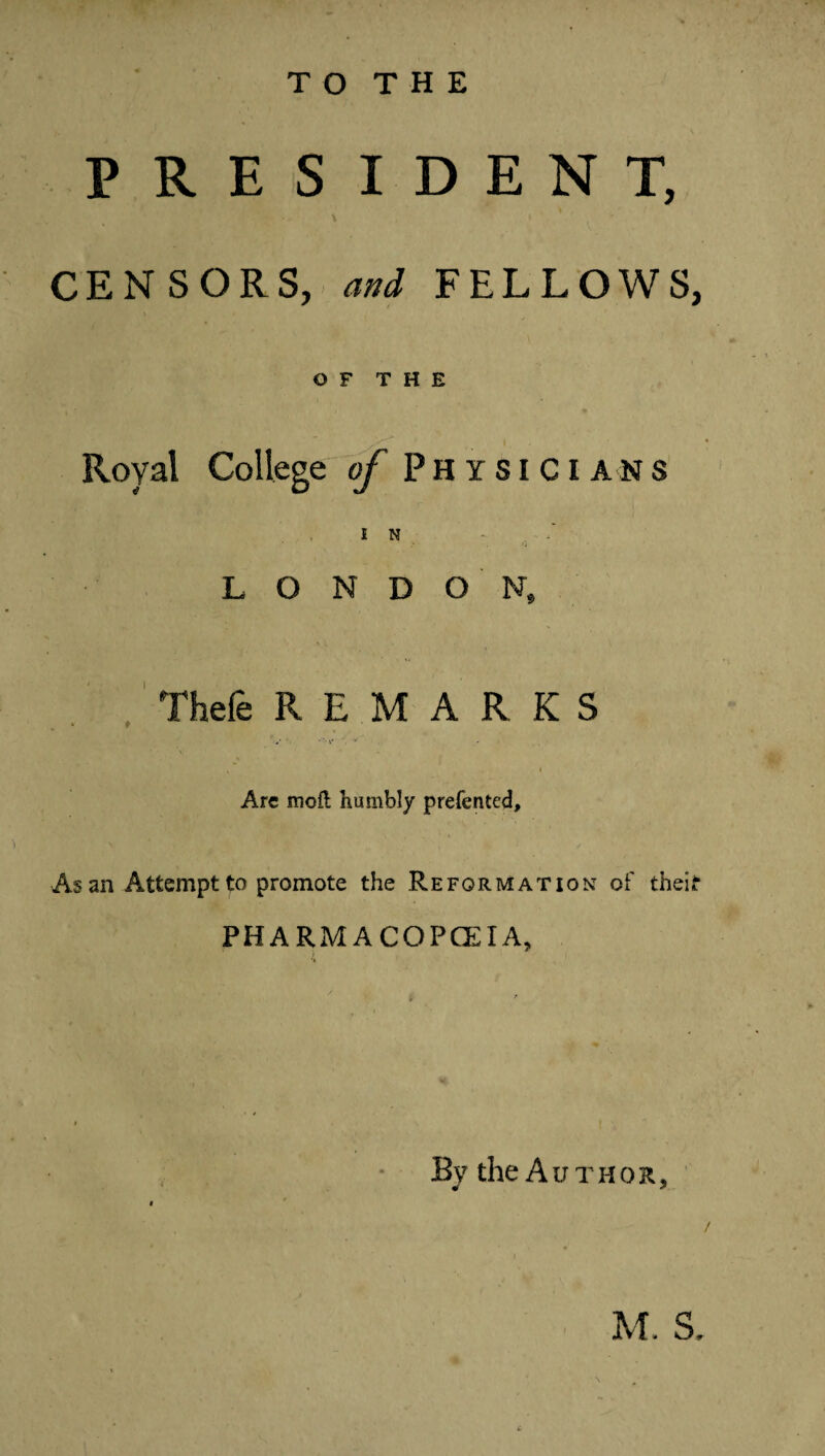 TO THE PRESIDENT, CENSORS, and FELLOWS, OF THE Royal College of Physici ans LONDON, Thefe REMARKS V*' ' ** s t Are roofl humbly prefentcd. As an Attempt to promote the Reformation of theif PHARMACOPOEIA, By the Author, M. S,