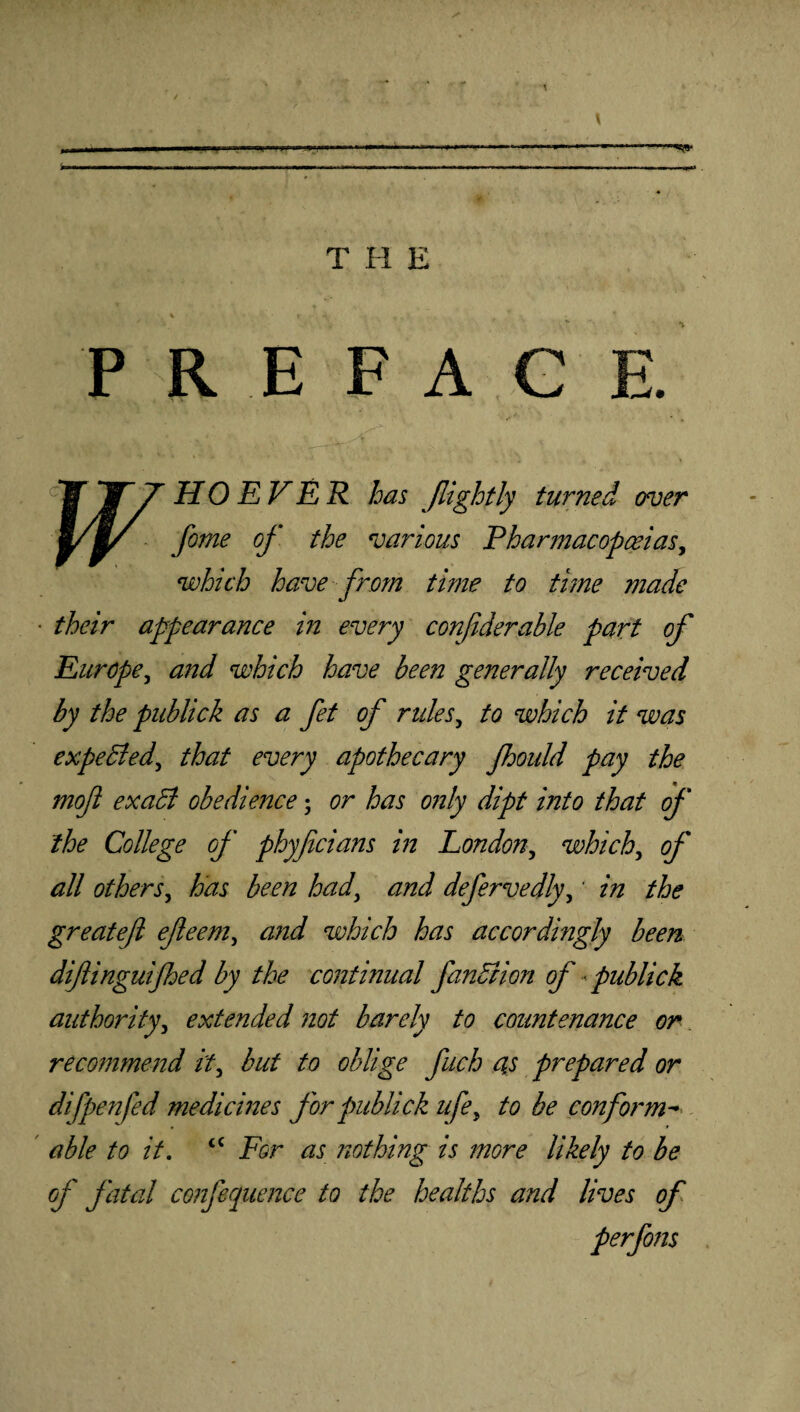 PREFAG HO EVER has Jlightly turned over fame of the various Pharmacopoeias, which have from time to time made ■ their appearance in every confiderable part of Europe, and which have been generally received by the publick as a fet of rules, to which it was expeBed\ that every apothecary fhould pay the moft exaB obedience• or has only dipt into that of the College of phyficians in London, which, <?/* all others.> has been had\ and defervedly,' zzz the greatefl ejleem, zzW which has accordingly been diflinguifhed by the continual fanBion of«publick authority, extended not barely to countenance or recommend it, but to oblige fuch as prepared or difpenfed medicines for publick ufe, to be conform- able to it. <c For as nothing is more likely to be of fatal confequence to the healths and lives of perfons