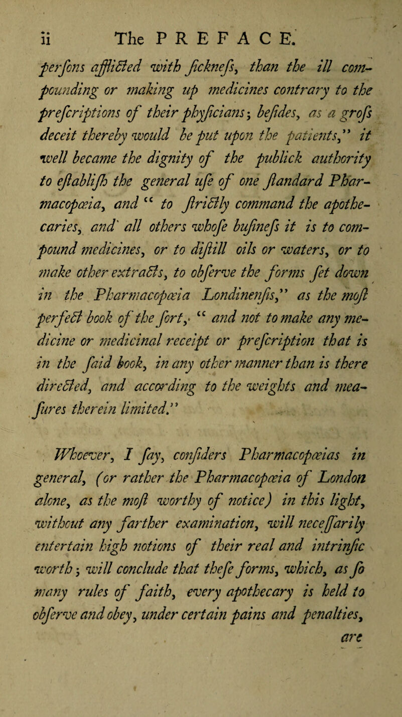 perfons afflicted with fchiefs, than the ill com¬ pounding or making up medicines contrary to the preferiptions of their phyjicians; befides, as a grofs deceit thereby would he put upon the patients,” it well became the dignity of the publick authority to efablijh the general ufe of one fiandard Phar¬ macopoeia, and cc to friffly command the apothe¬ caries, and' all others whofe bufmefs it is to com¬ pound mediernes, or to diftill oils or waters, or to make other extracts, to obferve the forms fet down in the Pharmacopoeia Londinenfis,” as the mofl perfect book of the fort,• <c and not to make any me¬ dicine or medicinal receipt or prefeription that is in the faid book, in any other manner than is there direhied, and according to the weights and mea- fures therein limitedP \ Whoever, I fay, confiders Pharmacopoeias in general, (or rather the Pharmacopoeia of London alone, as the mojl worthy of notice) in this light, without any farther examination, will necejfarily entertain high notions of their real and intrinfic worth 5 will conclude that thefe forms, which, as fo many rules of faith, every apothecary is held to obferve and obey, under certain pains and penalties.