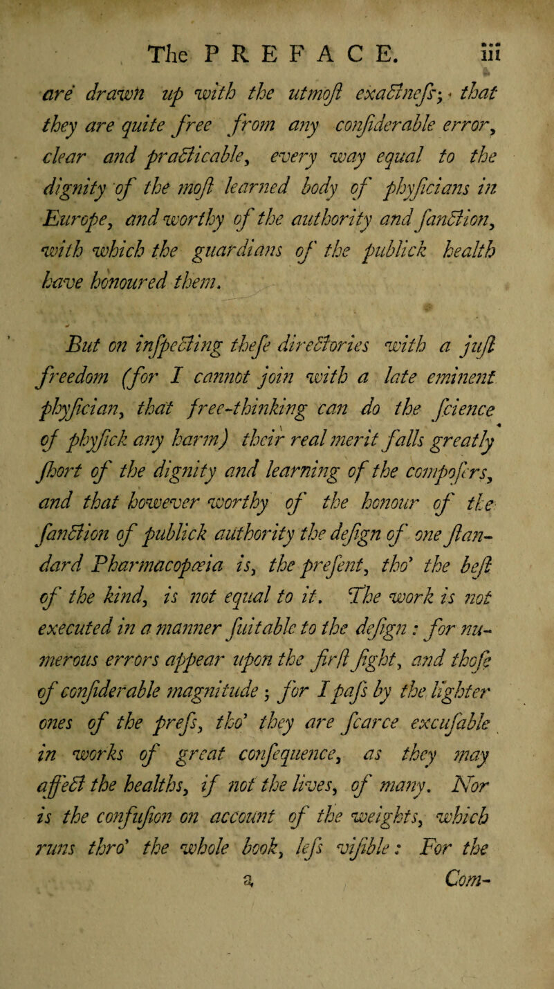 are drawn up with the utmojl exaCtnefi; « that they are quite free from any confderahle error, clear and practicable, every way equal to the dignity of the mojl learned body of phyficians in Europey and worthy of the authority and function, with which the guardians of the publick health have honoured them. But on in [peeling thefe directories with a juft freedom (for I carnot join with a late eminent phyfeian, that free-thinking can do the faience of ply fell any harm) their real merit falls greatly fort of the dignity and learning of the compofers, and that however worthy of the honour of the fanClion of publick authority the defgn of one flan- dard Pharmacopoeia is, the prejent, tho1 the befi of the kind, is zzot equal to it. Fhe work is not executed in a manner fuitable to the def gn: for nu¬ merous errors appear upon the fin ft fight, and thefe of conflderable magnitude , for Ipafs by the lighter ones of the prefs, tho’ they are fcarce excufable in works of great confequence, as they may a feci the healths, if not the lives, of many. Nor is the confufion on account of the weights, which runs throt the whole book, lefs vifible: For the a Com-