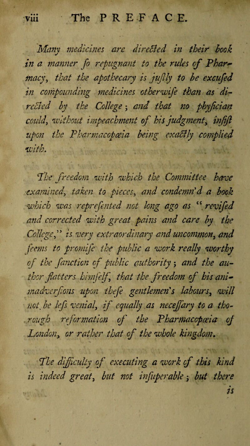 • • » Many medicines arc directed in their book in a manner fo repugnant to the rules of Phar~ fancy, that the apothecary is jufily to be excufed in compounding medicines other wife than as di¬ rected by the College; and that no phyjician could, without impeachment op' his judgment, injijl upon the Pharmacopoeia being exaBly complied with. clhe freedom with which the Committee have t/ examined\ taken to pieces, and condemn'd a book which was represented not long ago as <£ rev fed and corrected with great pains and care by the College ” is very extraordinary and uncommon3 and ferns to promfe the public a work really worthy of the /auction of public authority ; a?id the au¬ thor faticrs bimfelf that the freedom of his ani- madverfons upon thefe gentlemen's labours3 will notk be lefs venial, if equally as necejfary to a tho¬ rough reformation of the Pharmacopoeia of Londony or rather that of the whole kingdom. The difficulty of executing a work of this kind