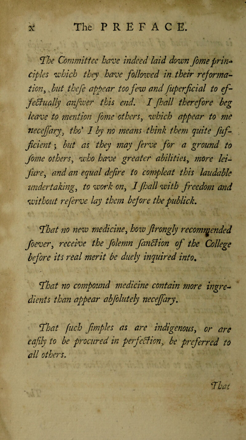 Tfhe Committee have indeed laid down fomepnti* ciples which they have followed in their reforma¬ tion > shut the(e appear too few and fuperficial to ef¬ fectually anfwer this end. I Jhall therefore beg leave to mention fome others, which appear to me necefary, thoi 1 by no means think them quite fuf- ficient; but as they may ferve for a ground to fome others, who have greater abilities, more lei- jure, and an equal defire to compleat this laudable undertaking, to work on, I Jhall with freedo?n and without re ferve lay them before thepublick. \ f . > S < v' i « : • , l • 4, % \ 'That no new medicine, how frongly recommended foever, receive the folemn fan dl ion of the College before its real merit be duely inquired into. 'That no compound medicme contain more ingre¬ dients than appear abfolutely necejfary. \That fuch fimples as are indigenous, or are eafily to be procured in perfedfiony be preferred to all others.