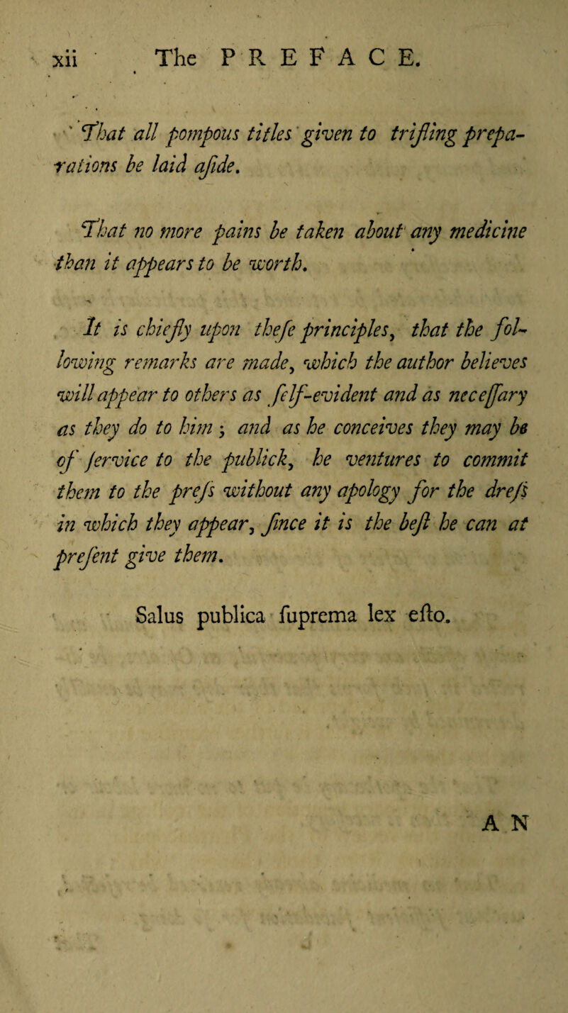 ' ‘That all pompous titles given to trifling prepa¬ rations be laid afide. ‘That no more pains be taken about any medicine than it appears to be worth. It is chiefy upon thefe principles, that the fol¬ lowing remarks are made, which the author believes will appear to others as felf-evident and as nccejfary as they do to him ; and as he conceives they may be of jervice to the publick, he ventures to commit them to the prefs without any apology for the dre/s in which they appear, fince it is the beft he can at prefent give them. Salus publica fuprema lex elto. i>. . • . '; . .’ y ■ M A N