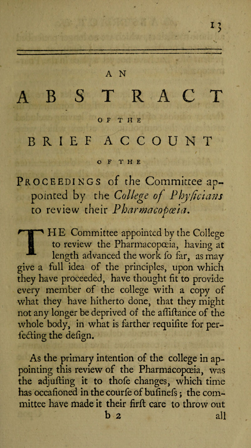 ABSTRACT O F T H E BRIEF ACCOUNT OF THE Proceedings of the Committee ap¬ pointed by the College of Phy ft cla ns to review their Pharmacopoeia. qp H E Committee appointed by the College to review the Pharmacopoeia, having at length advanced the work fo far, as may give a full idea of the principles, upon which they have proceeded, have thought fit to provide every member of the college with a copy of what they have hitherto done, that they might not any longer be deprived of the affiftance of the whole body, in what is farther requifite for per¬ fecting the defign. As the primary intention of the college in ap¬ pointing this review of the Pharmacopoeia, was the adjufting it to thofe changes, which time has occafioned in the courfe of bufinefs; the com¬ mittee have made it their firft care to throw out b 2 all