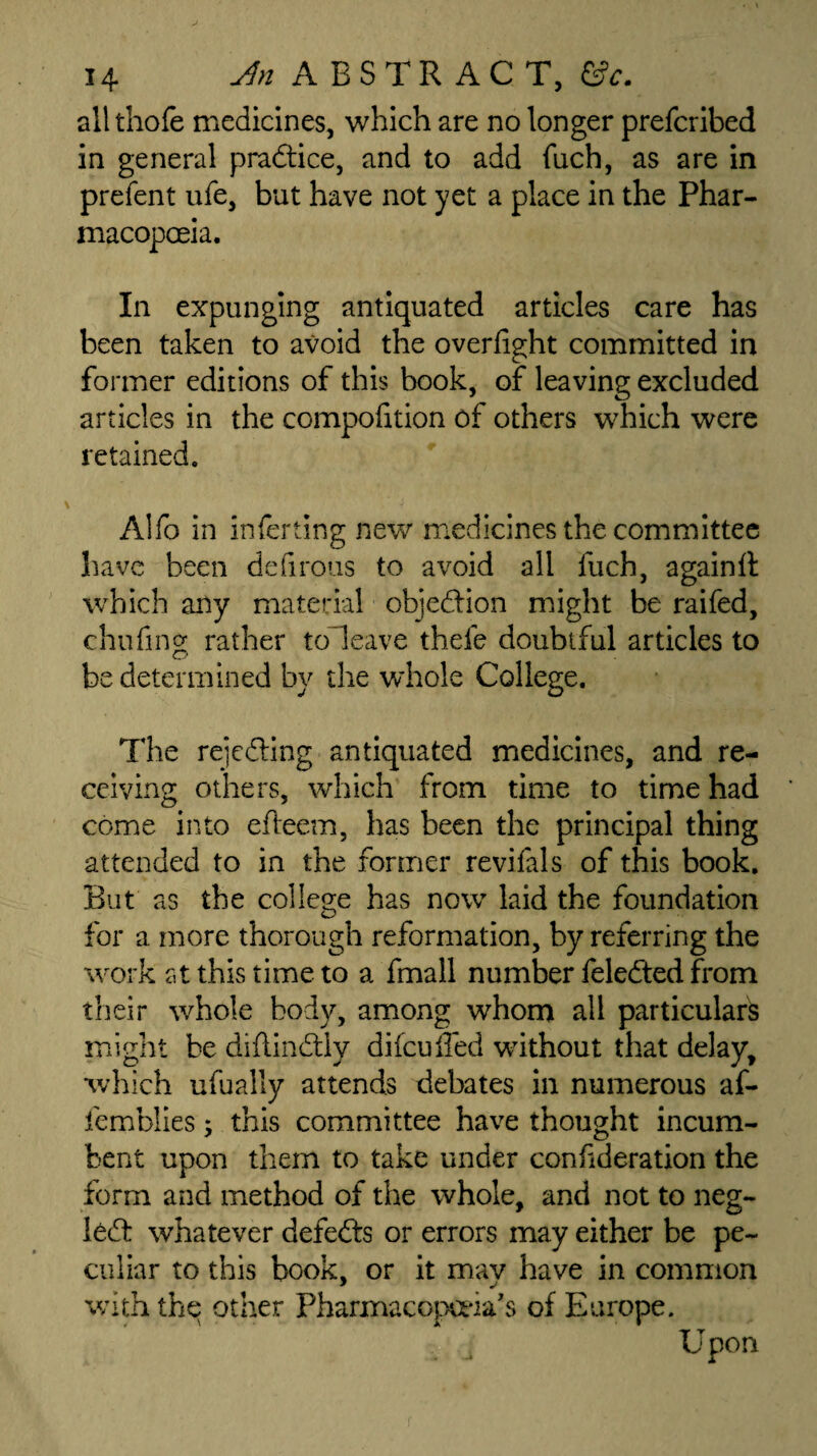 all thofe medicines, which are no longer prefcribed in general practice, and to add fuch, as are in prefent ufe, but have not yet a place in the Phar¬ macopoeia. In expunging antiquated articles care has been taken to avoid the overlight committed in former editions of this book, of leaving excluded articles in the compolition of others which were retained. Alfo in inlerting new medicines the committee have been delirous to avoid all fuch, againli which any material objection might be raifed, chilling rather toleave thefe doubtful articles to be determined by the whole College. The rejecting antiquated medicines, and re¬ ceiving others, which from time to time had come into efteem, has been the principal thing attended to in the former revifals of this book. But as the college has now laid the foundation for a more thorough reformation, by referring the work at this time to a fmall number feledted from their whole body, among whom all particulars might be diflindtly difeuffed without that delay, which ufually attends debates in numerous af- femblies; this committee have thought incum¬ bent upon them to take under confideration the form and method of the whole, and not to neg- l6dt whatever defeats or errors may either be pe¬ culiar to this book, or it may have in common with the other Pharmacopoeia's of Europe. Upon