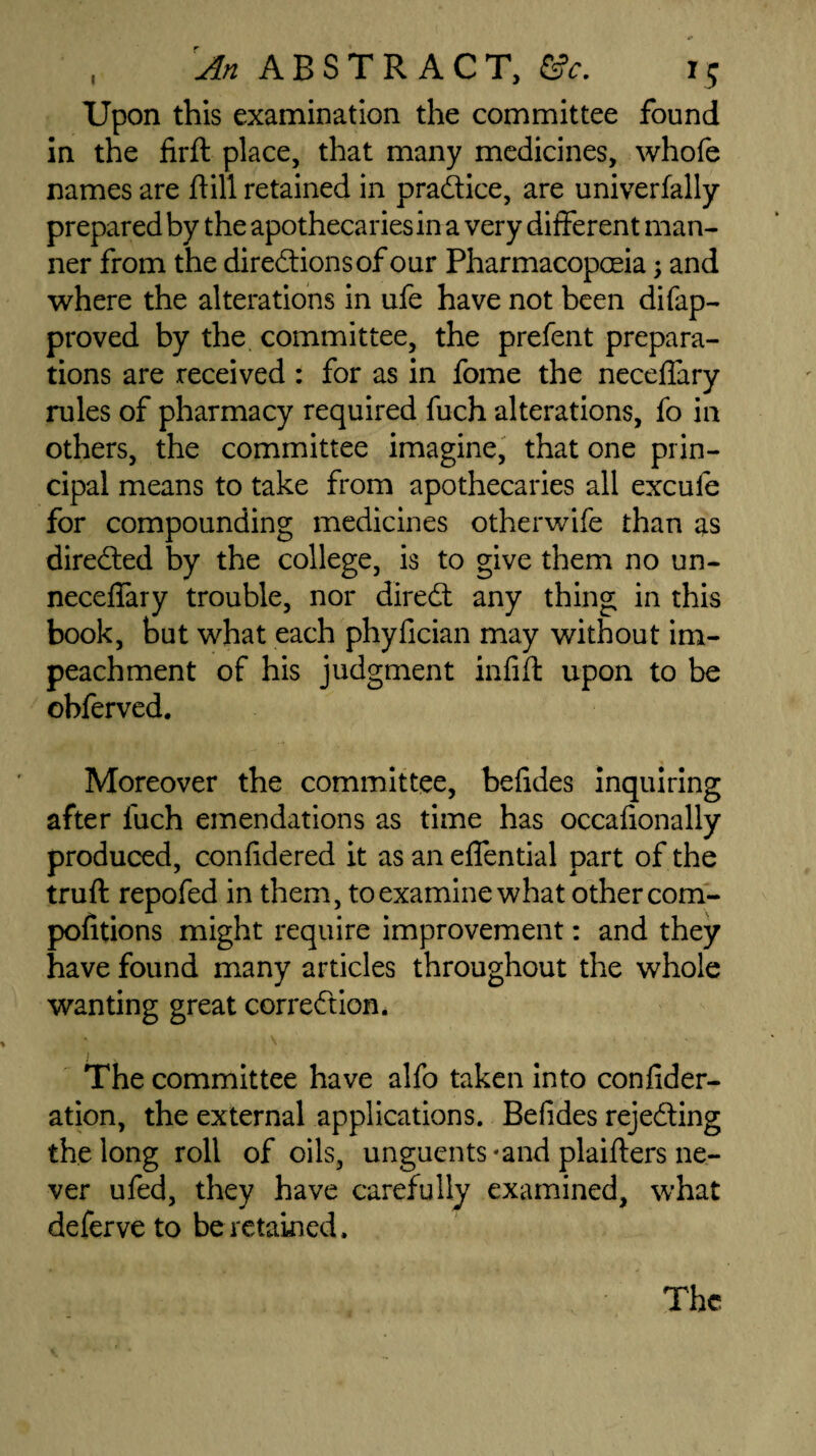 I Upon this examination the committee found in the firft place, that many medicines, whofe names are hill retained in practice, are univerfally prepared by the apothecaries in a very different man¬ ner from the directions of our Pharmacopoeia; and where the alterations in ufe have not been difap- proved by the committee, the prefent prepara¬ tions are received : for as in fome the neceflary rules of pharmacy required fuch alterations, fo in others, the committee imagine, that one prin¬ cipal means to take from apothecaries all excufe for compounding medicines otherwife than as directed by the college, is to give them no un- neceffary trouble, nor direCt any thing in this book, but what each phyfician may without im¬ peachment of his judgment infift upon to be obferved. Moreover the committee, befides inquiring after fuch emendations as time has occafionally produced, confidered it as an effential part of the truft repofed in them, to examine what other com¬ petitions might require improvement: and they have found many articles throughout the whole wanting great correction. The committee have alfo taken into confider- ation, the external applications. Befides rejecting the long roll of oils, unguents-and plaifters ne¬ ver ufed, they have carefully examined, what deferve to be retained.