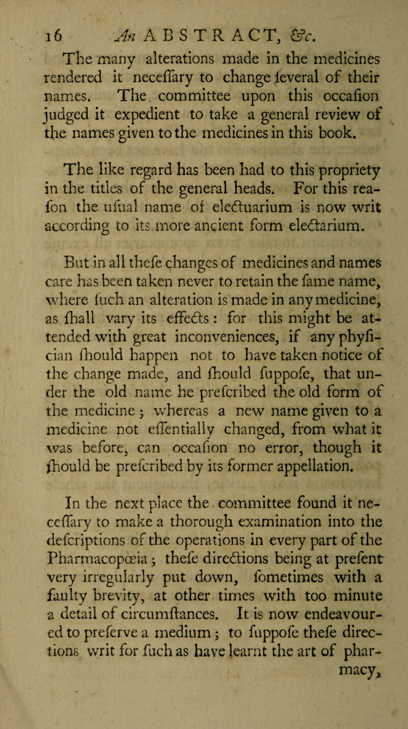 The many alterations made in the medicines rendered it neceffary to change feveral of their names. The committee upon this occafion judged it expedient to take a general review of the names given to the medicines in this book. The like regard has been had to this propriety in the titles of the general heads. For this rea- fon the ufual name of eledluarium is now writ according to its more ancient form eledtarium. But in all thefe changes of medicines and names care has been taken never to retain the fame name, where Inch an alteration is made in any medicine, as fhall vary its effedts : for this might be at¬ tended with great inconveniences, if any phyfi- cian ihould happen not to have taken notice of the change made, and fhould fuppofe, that un¬ der the old name he prefcribed the old form of the medicine 5 whereas a new name given to a medicine not elTentially changed, from what it was before, can occafion no error, though it fhould be prefcribed by its former appellation. In the next place the committee found it ne- ceflary to make a thorough examination into the defcriptions of the operations in every part of the Pharmacopoeia; thefe diredtions being at prefent very irregularly put down, fometimes with a faulty brevity, at other times with too minute a detail of circumftances. It is now endeavour¬ ed to preferve a medium; to fuppofe thefe direc¬ tions writ for fuch as have learnt the art of phar¬ macy.