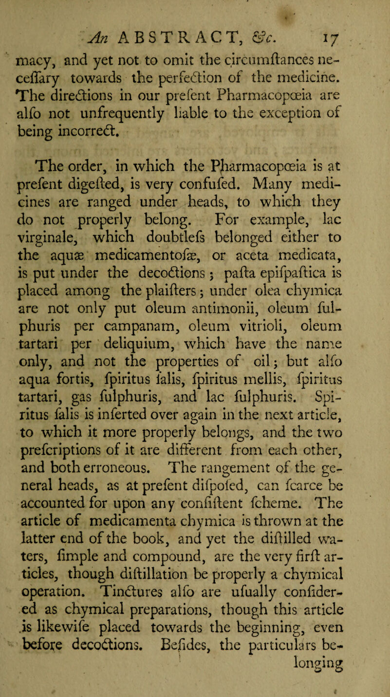 macy, and yet not to omit the circumftances ne~ ceffary towards the perfection of the medicine. The directions in our prefent Pharmacopoeia are alfo not unfrequently liable to the exception of being incorreCt. The order, in which the Pharmacopoeia is at prefent digefted, is very confufed. Many medi¬ cines are ranged under heads, to which they do not properly belong. For example, lac virginale, which doubtlefs belonged either to the aquae medicamentofae, or aceta medicata, is put under the decoCtions $ pafta epifpaftica is placed among the plaifters; under olea chymica are not only put oleum antimonii, oleum ful- phuris per campanam, oleum vitrioli, oleum tartari per deliquium, which have the name only, and not the properties of oil; but alfo aqua fortis, fpiritus lalis, fpiritus mellis, fpiritus tartari, gas fulphuris, and lac fulphuris. Spi- ritus falls is inferted over again in the next article, to which it more properly belongs, and the two prefcriptions of it are different from each other, and both erroneous. The rangement of the ge¬ neral heads, as at prefent difpofed, can fcarce be accounted for upon any confident fcheme. The article of medicamenta chymica is thrown at the latter end of the book, and yet the diftilled wa¬ ters, fimple and compound, are the very firft ar¬ ticles, though diftillation be properly a chymical operation. TinCtures alfo are ufually confider- ed as chymical preparations, though this article is likewife placed towards the beginning, even before decoctions. Befides, the particulars be- longing