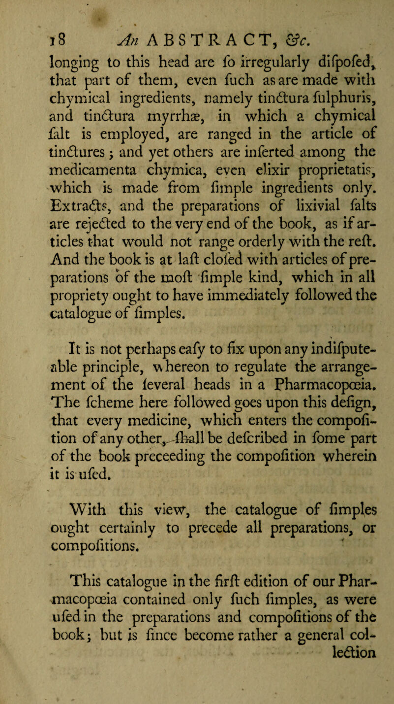 longing to this head are fo irregularly difpofed, that part of them, even fuch as are made with chymical ingredients, namely tinCtura fulphuris, and tinCtura myrrhs, in which a chymical fait is employed, are ranged in the article of tinctures; and yet others are inferted among the medicamenta chymica, even elixir proprietatis, which is made from fimple ingredients only. Extracts, and the preparations of lixivial falts are rejected to the very end of the book, as if ar¬ ticles that would not range orderly with the reft. And the book is at laft clofed with articles of pre¬ parations of the raoft fimple kind, which in all propriety ought to have immediately followed the catalogue of fimples. It is not perhaps eafy to fix upon any indifpute- able principle, whereon to regulate the arrange¬ ment of the leveral heads in a Pharmacopoeia. The fcheme here followed goes upon this defign, that every medicine, which enters the compofi- tion of any other^dhall be defcribed in fome part of the book preceeding the compofition wherein it is ufed. With this view, the catalogue of fimples ought certainly to precede all preparations, or compofitions. This catalogue in the firft edition of our Phar¬ macopoeia contained only fuch fimples, as were ufed in the preparations and compofitions of the book; but is fince become rather a general col¬ lection