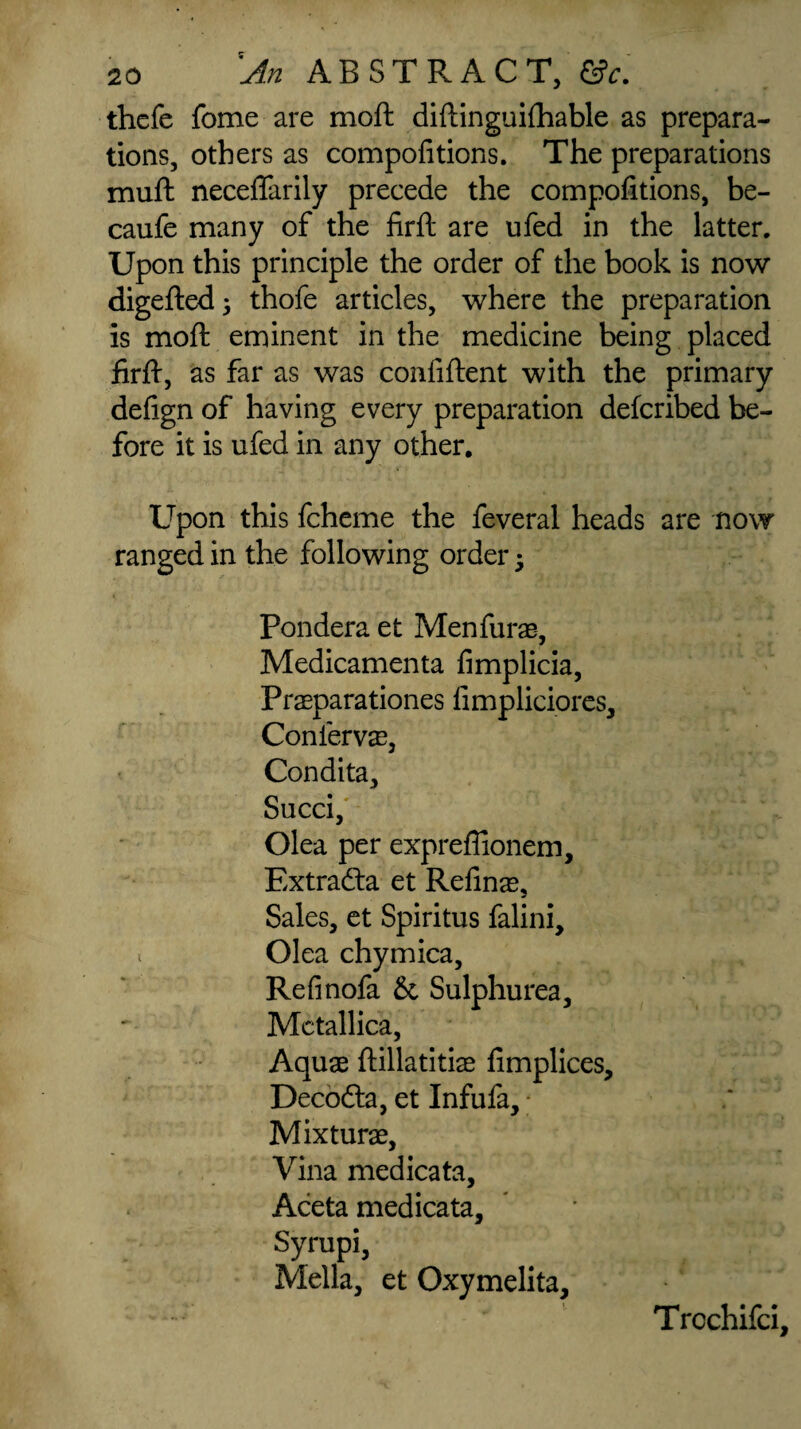 thefe fome are moft diftinguilhable as prepara¬ tions, others as compofitions. The preparations muft neceflarily precede the compofitions, be- caufe many of the fir ft are ufed in the latter. Upon this principle the order of the book is now digefted; thofe articles, where the preparation is moft eminent in the medicine being placed firft, as far as was confiftent with the primary defign of having every preparation defcribed be¬ fore it is ufed in any other. Upon this fcheme the feveral heads are now ranged in the following order • Pondera et Menfurae, Medicamenta fimplicia, Praeparationes fimpliciores. Conferva, Condita, Succi, Olea per exprefiionem, Extrafta et Refine, Sales, et Spiritus falini, 1 Olea chymica, Refinofa &, Sulphurea, Mctallica, Aquae ftillatitke fimplices, Decofta, et Infufa,; Mixturae, Vina medicata, Aceta medicata, Syrupi, Mella, et Oxymelita, Trcchifci,