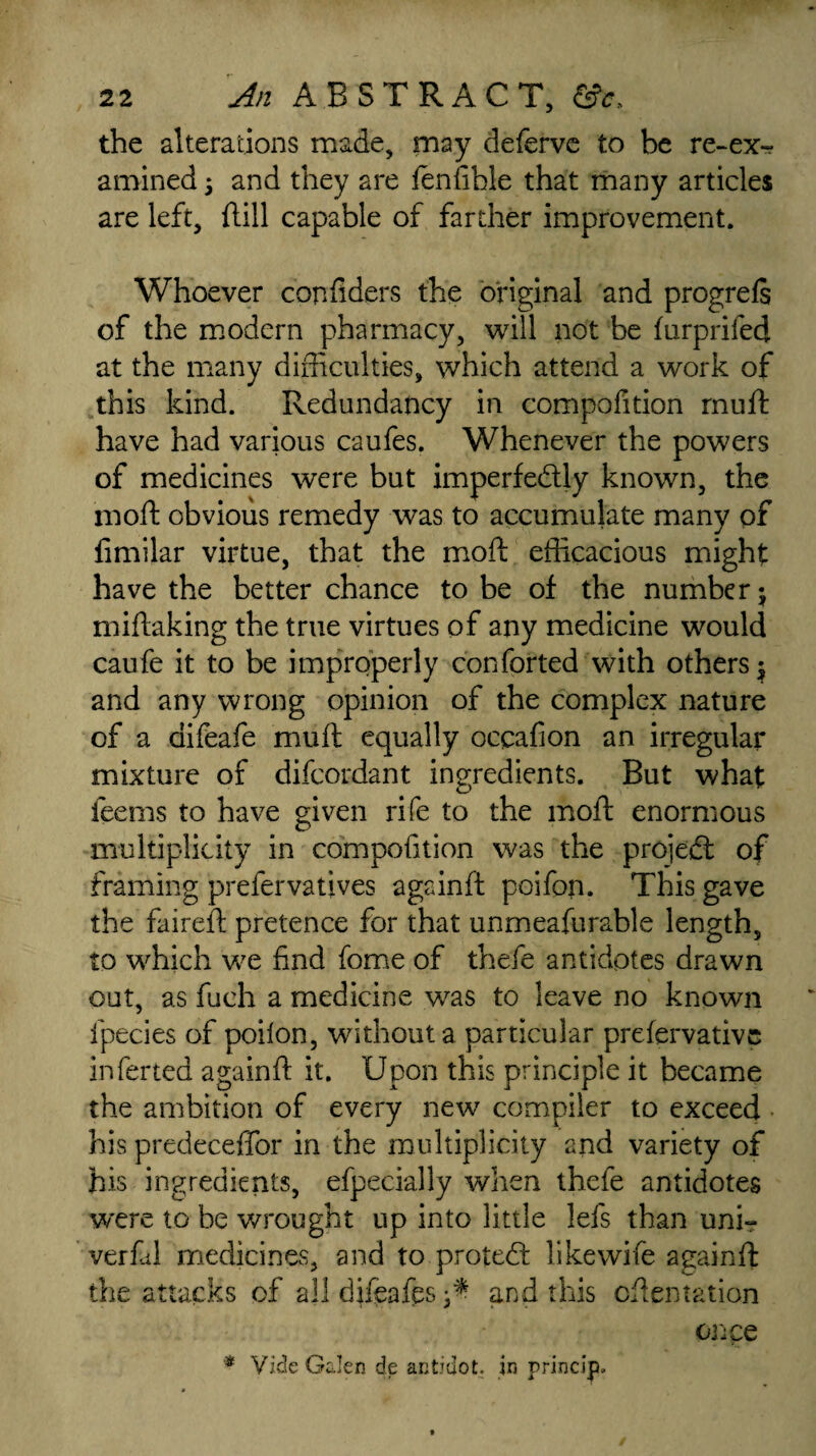 the alterations made, may deferve to be re-ex-? amined 5 and they are fenfihle that many articles are left, Hill capable of farther improvement. Whoever confiders the original and progreft of the modern pharmacy, will not be furprifed at the many difficulties, which attend a work of this kind. Redundancy in compofition muft have had various caufes. Whenever the powers of medicines were but imperfectly known, the moft obvious remedy was to accumulate many of fimilar virtue, that the moft efficacious might have the better chance to be of the number j miftaking the true virtues of any medicine would caufe it to be improperly conforted with others $ and any wrong opinion of the complex nature of a difeafe muft equally occafion an irregular mixture of difcordant ingredients. But what feems to have given rife to the moft enormous multiplicity in compofition was the projeCt of framing prefervatives againft poifon. This gave the faireft pretence for that unmeafurable length, to which we find fome of thefe antidotes drawn out, as fueh a medicine was to leave no known fpecies of poilon, without a particular prefervative inferred againft it. Upon this principle it became the ambition of every new compiler to exceed his predeceffor in the multiplicity and variety of his ingredients, efpecially when thefe antidotes were to be wrought up into little lefs than unir verfid medicines, and to proteCf like wife againft the attacks of all difeafts ^ and this oftentation once * Vide Galen de antidot. in princip*