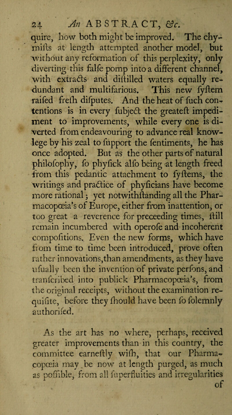 quire, how both might be improved. The chy- mills at length attempted another model, but without any reformation of this perplexity, only diverting this falfe pomp into a different channel, with extrads and dillilled waters equally re¬ dundant and multifarious. This new fyflem raifed frefh difputes. And the heat of fuch con¬ tentions is in every fubjed the greateft impedi¬ ment to improvements, while every one is di¬ verted from endeavouring to advance real know- lege by his zeal to fupport the fentiments, he has once adopted. But as the other parts of natural philofophy, fo phyfick alfo being at length freed from this pedantic attachment to fyftems, the writings and pradice of phyficians have become more rational; yet notwithstanding all the Phar¬ macopoeia’s of Europe, either from inattention, or too great a reverence for preceeding times. Hill remain incumbered with operofe and incoherent compofitions. Even the new forms, which have from time to time been introduced, prove often rather innovations,than amendments, as they have ufually been the invention of private perfons, and tranfcribed into publick Pharmacopoeia’s, from the original receipts, without the examination re- quifite, before they fhould have been fo folemnly authoriied. As the art has no where, perhaps, received greater improvements than in this country, the committee earneftly wifh, that our Pharma¬ copoeia may be now at length purged, as much as poffibie, from all fuperfluities and irregularities