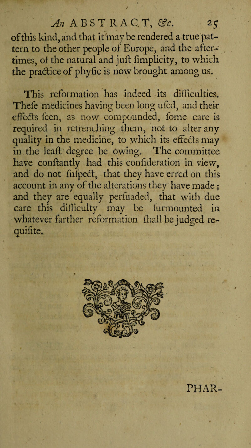 of this kind, and that it may be rendered a true pat¬ tern to the other people of Europe, and the after¬ times, of the natural and juft fimplicity, to which the practice of phyfic is now brought among us. This reformation has indeed its difficulties. Thefe medicines having been long ufed, and their effedts feen, as now compounded, feme care is required in retrenching them, not to alter any quality in the medicine, to which its effedts may in the leaft degree be owing. The committee have conftantly had this confideration in view, and do not fufpedt, that they have erred on this account in any of the alterations they have made; and they are equally perfuaded, that with due care this difficulty may be fur mounted in whatever farther reformation fhaH be judged re- quifite. V PHAR-