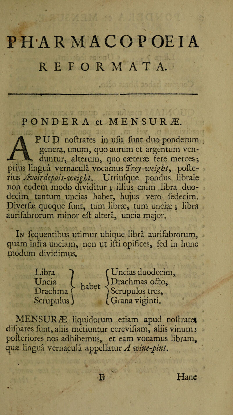 PHAR MACOPOEIA REFORM AT A. PONDERA et MENSURI. a •• i ’ , V- • -Jr ■ .. * e AP U D noftrates in ufu Hint duo ponderum genera, unum, quo aurum et argentum ven- duntur, alterum, quo cseteras fere mercesj prius lingua vernacula yocamus 'Troy-weighty pofte- rius Avoirdepois-weight. Utriufque pondus librale non eodem modo dividitur ♦, illius enim libra duo- decim tantum uncias habet, hujus vero fedecim. Diverfas qucque funt, turn librse, turn unci^ \ libra aurifabrorum minor eft altera, uncia major. In fequentibus utimur ubique libra aurifabrorum, quam infra unciam, non yt ifti opifices, fed in hunc modum dividimus. Libra 1 f Uncias duodecim, Uncia l , , j Drachmas octo. Drachma f a * i Scrupulos tres, Scrupulus J ( Grana viginti. MENSURiE liquidorum etiam apud noftrate* difpares funt, aliis metiuntur cerevifiam, aliis vinum: pofteriores nos adhibemus, et earn vocamus libram, lingua vernacula appellatur A wine-pint. Hane