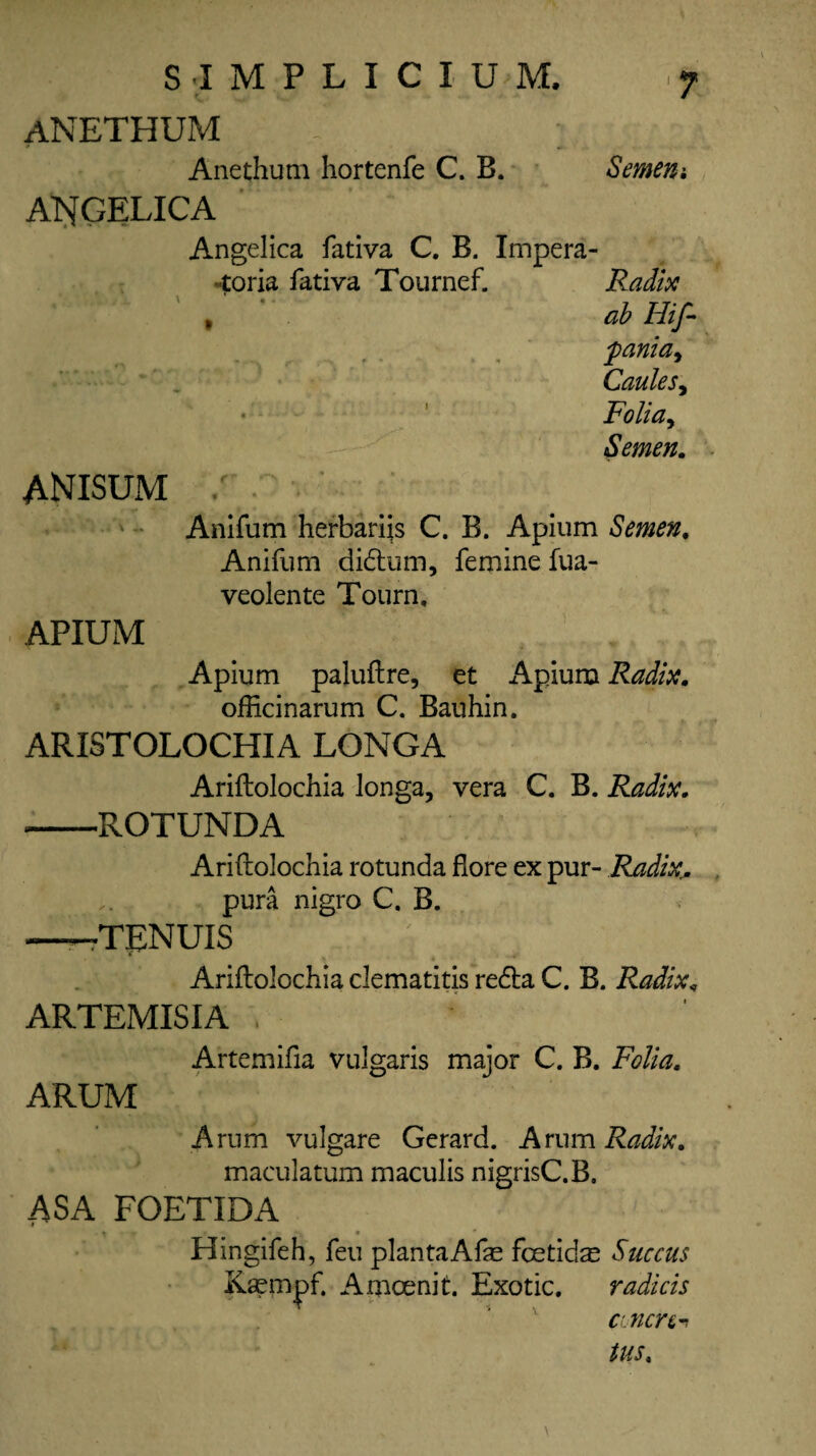 ANETHUM _ ] Anethum hortenfe C. B. Semen*. ANGELICA Angelica fativa C. B. Impera- «toria fativa Tournef. Radix % ' ab Hif- pania, Caules, Folia, Semen. ANISUM / Anifum herbarijs C. B. Apium Semen, Anifum didtum, femine fua- veolente Tourn, APIUM Apium paluftre, et Apium Radix. officinarum C. Bauhin. ARISTOLOCHIA LONGA Ariftolochia longa, vera C. B. Radix. *-ROTUNDA Ariftolochia rotunda flore ex pur- Radix,; pura nigro C. B. —TENUIS g . Ariftolochia clematitis redta C. B. Radix, ARTEMISIA , Artemifia vulgaris major C. B. Folia. ARUM Arum vulgare Gerard. Arum Radix. maculatum maculis nigrisC.B. ASA FOETIDA Hingifeh, feu plantaAfe fcetids Succus Kaempf, Amcenit. Exotic. radicis antin^ tus. \