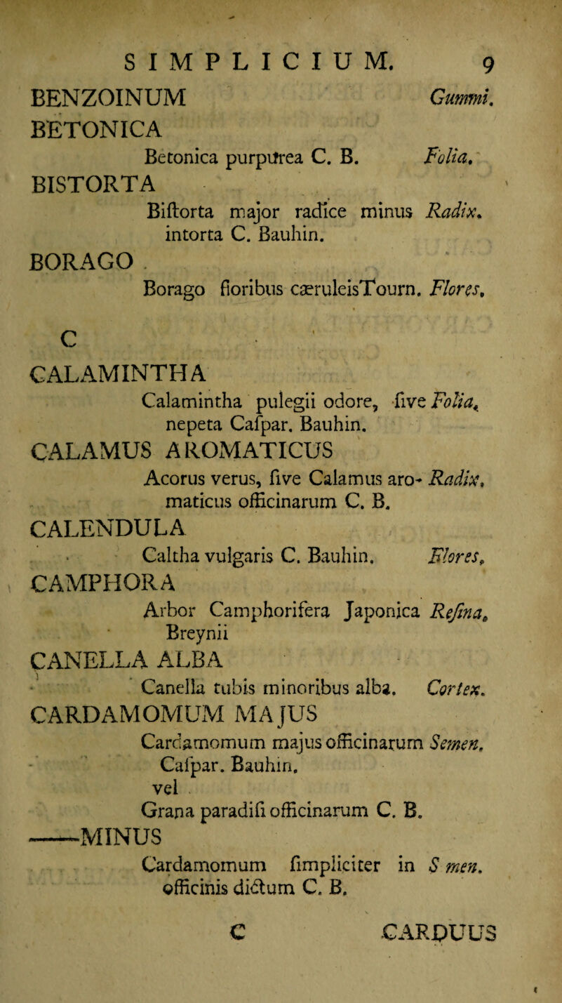 BENZOINUM Guam. BETONICA Betonica purpifrea C. B. Folia. BISTORTA Biftorta major racTice minus Radix. intorta C. Bauhin. BORAGO . Borago fioribus cseruleisTourn. Flores, C GALAMINTHA Calamintha pulegii odore, five Folia^ nepeta Cafpar. Bauhin. CALAMUS AROMATICUS Acorus verus, five Calamus aro- Radix, maticus officinarum C. B. CALENDULA Caltha vulgaris C. Bauhin. Flores, CAMPHORA Arbor Camphorifera Japonica Refina6 Breynii CANELLA ALBA Canella tubis minoribus alba. Cortex. CARDAMOMUM MAJUS Cardamom urn majusofEcinarum Semen, Cafpar. Bauhin. vel Grana paradifiofficinarum C. B. -MINUS Cardamomum fimpliciter in S men. ©fticinis didtum C. B. C CARPUU5